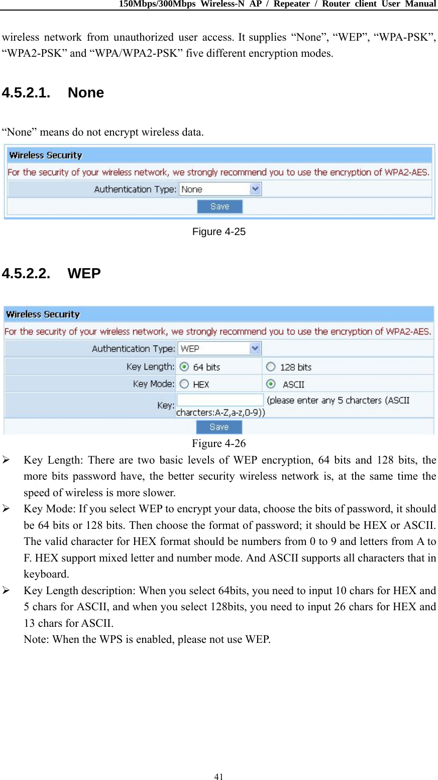 150Mbps/300Mbps Wireless-N AP / Repeater / Router client User Manual  41wireless network from unauthorized user access. It supplies “None”, “WEP”, “WPA-PSK”, “WPA2-PSK” and “WPA/WPA2-PSK” five different encryption modes. 4.5.2.1. None “None” means do not encrypt wireless data.  Figure 4-25 4.5.2.2. WEP  Figure 4-26  Key Length: There are two basic levels of WEP encryption, 64 bits and 128 bits, the more bits password have, the better security wireless network is, at the same time the speed of wireless is more slower.  Key Mode: If you select WEP to encrypt your data, choose the bits of password, it should be 64 bits or 128 bits. Then choose the format of password; it should be HEX or ASCII. The valid character for HEX format should be numbers from 0 to 9 and letters from A to F. HEX support mixed letter and number mode. And ASCII supports all characters that in keyboard.  Key Length description: When you select 64bits, you need to input 10 chars for HEX and 5 chars for ASCII, and when you select 128bits, you need to input 26 chars for HEX and 13 chars for ASCII. Note: When the WPS is enabled, please not use WEP. 