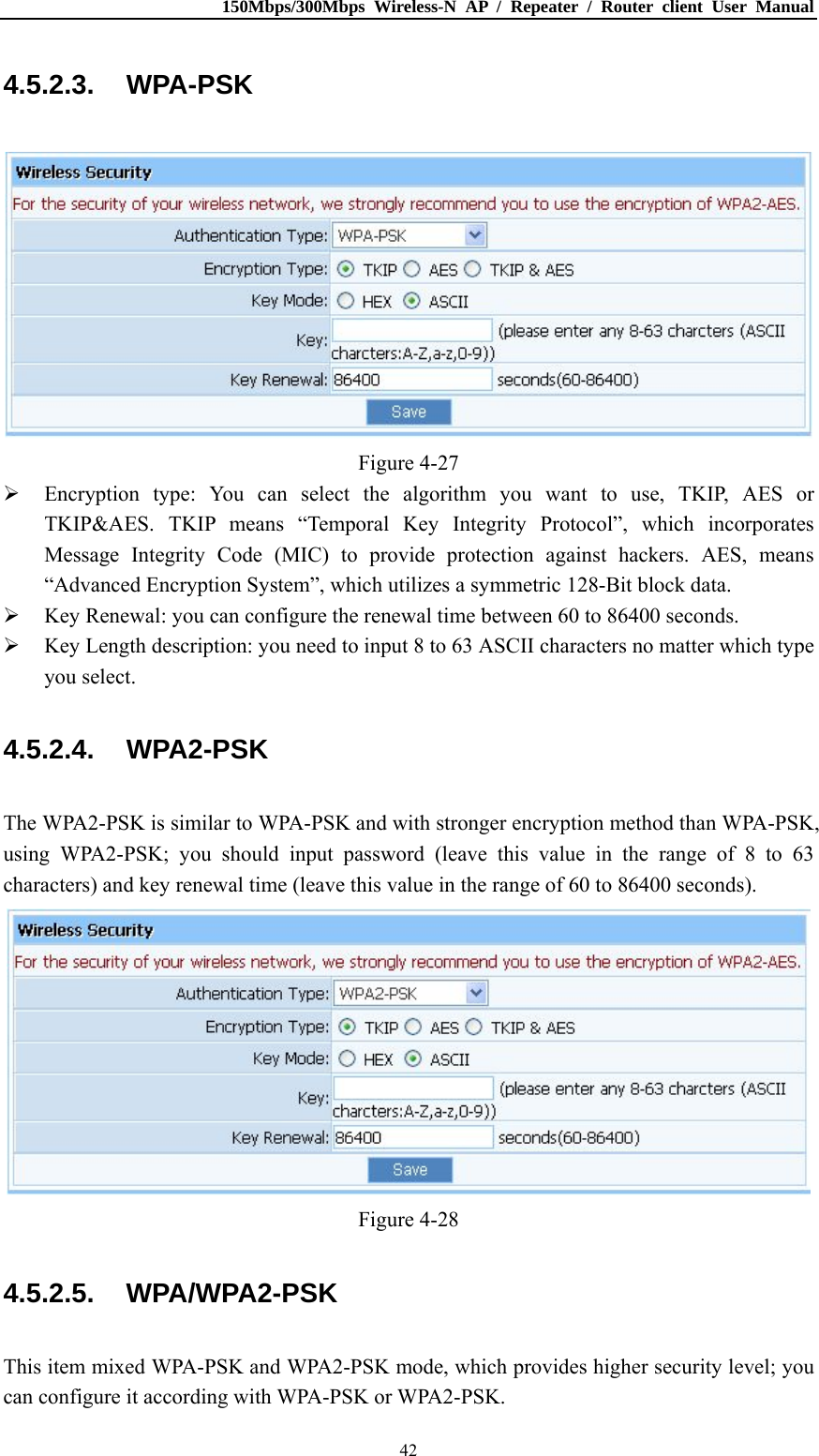 150Mbps/300Mbps Wireless-N AP / Repeater / Router client User Manual  424.5.2.3. WPA-PSK  Figure 4-27  Encryption type: You can select the algorithm you want to use, TKIP, AES or TKIP&amp;AES. TKIP means “Temporal Key Integrity Protocol”, which incorporates Message Integrity Code (MIC) to provide protection against hackers. AES, means “Advanced Encryption System”, which utilizes a symmetric 128-Bit block data.  Key Renewal: you can configure the renewal time between 60 to 86400 seconds.  Key Length description: you need to input 8 to 63 ASCII characters no matter which type you select. 4.5.2.4. WPA2-PSK The WPA2-PSK is similar to WPA-PSK and with stronger encryption method than WPA-PSK, using WPA2-PSK; you should input password (leave this value in the range of 8 to 63 characters) and key renewal time (leave this value in the range of 60 to 86400 seconds).  Figure 4-28 4.5.2.5. WPA/WPA2-PSK This item mixed WPA-PSK and WPA2-PSK mode, which provides higher security level; you can configure it according with WPA-PSK or WPA2-PSK. 