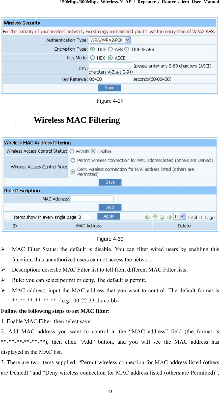 150Mbps/300Mbps Wireless-N AP / Repeater / Router client User Manual  43 Figure 4-29 4.5.3. Wireless MAC Filtering  Figure 4-30  MAC Filter Status: the default is disable. You can filter wired users by enabling this function; thus unauthorized users can not access the network.  Description: describe MAC Filter list to tell from different MAC Filter lists.  Rule: you can select permit or deny. The default is permit.  MAC address: input the MAC address that you want to control. The default format is **-**-**-**-**-**（e.g.: 00-22-33-da-cc-bb）. Follow the following steps to set MAC filter:   1. Enable MAC Filter, then select save. 2. Add MAC address you want to control in the “MAC address” field (the format is **-**-**-**-**-**), then click “Add” button, and you will see the MAC address has displayed in the MAC list. 3. There are two items supplied, “Permit wireless connection for MAC address listed (others are Denied)” and “Deny wireless connection for MAC address listed (others are Permitted)”, 