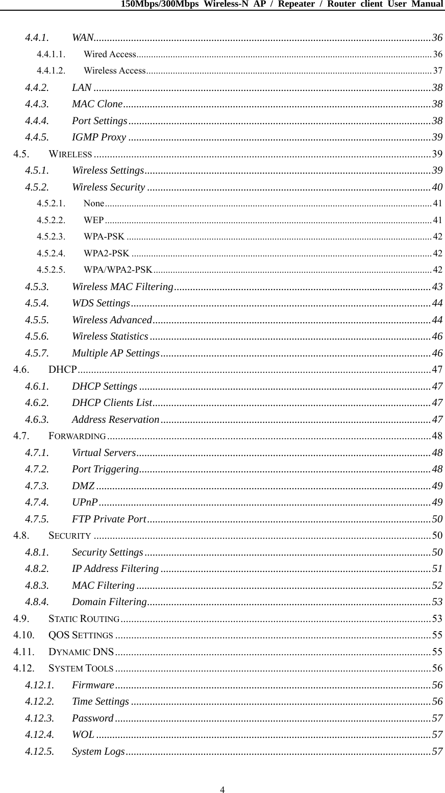 150Mbps/300Mbps Wireless-N AP / Repeater / Router client User Manual  44.4.1.WAN..............................................................................................................................364.4.1.1.Wired Access.......................................................................................................................... 364.4.1.2.Wireless Access...................................................................................................................... 374.4.2.LAN ..............................................................................................................................384.4.3.MAC Clone...................................................................................................................384.4.4.Port Settings.................................................................................................................384.4.5.IGMP Proxy .................................................................................................................394.5.WIRELESS ..............................................................................................................................394.5.1.Wireless Settings...........................................................................................................394.5.2.Wireless Security ..........................................................................................................404.5.2.1.None....................................................................................................................................... 414.5.2.2.WEP....................................................................................................................................... 414.5.2.3.WPA-PSK .............................................................................................................................. 424.5.2.4.WPA2-PSK ............................................................................................................................ 424.5.2.5.WPA/WPA2-PSK................................................................................................................... 424.5.3.Wireless MAC Filtering................................................................................................434.5.4.WDS Settings................................................................................................................444.5.5.Wireless Advanced........................................................................................................444.5.6.Wireless Statistics.........................................................................................................464.5.7.Multiple AP Settings.....................................................................................................464.6.DHCP....................................................................................................................................474.6.1.DHCP Settings .............................................................................................................474.6.2.DHCP Clients List........................................................................................................474.6.3.Address Reservation.....................................................................................................474.7.FORWARDING .........................................................................................................................484.7.1.Virtual Servers..............................................................................................................484.7.2.Port Triggering.............................................................................................................484.7.3.DMZ .............................................................................................................................494.7.4.UPnP............................................................................................................................494.7.5.FTP Private Port..........................................................................................................504.8.SECURITY ..............................................................................................................................504.8.1.Security Settings...........................................................................................................504.8.2.IP Address Filtering .....................................................................................................514.8.3.MAC Filtering..............................................................................................................524.8.4.Domain Filtering..........................................................................................................534.9.STATIC ROUTING....................................................................................................................534.10.QOS SETTINGS ......................................................................................................................554.11.DYNAMIC DNS......................................................................................................................554.12.SYSTEM TOOLS ......................................................................................................................564.12.1.Firmware......................................................................................................................564.12.2.Time Settings ................................................................................................................564.12.3.Password......................................................................................................................574.12.4.WOL .............................................................................................................................574.12.5.System Logs..................................................................................................................57