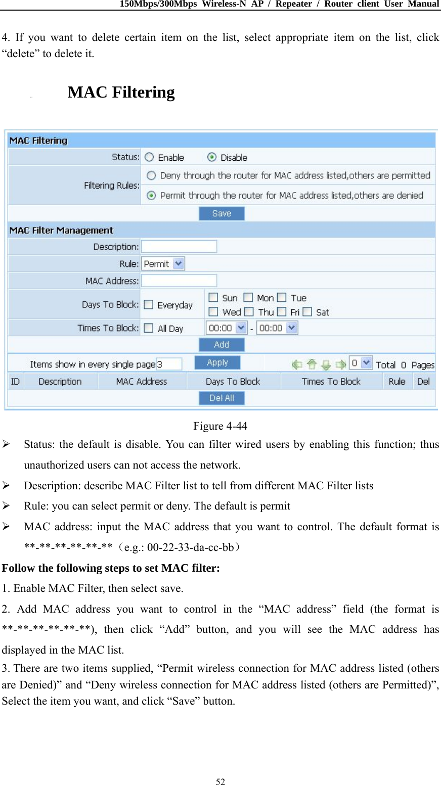 150Mbps/300Mbps Wireless-N AP / Repeater / Router client User Manual  524. If you want to delete certain item on the list, select appropriate item on the list, click “delete” to delete it. 4.8.3. MAC Filtering  Figure 4-44  Status: the default is disable. You can filter wired users by enabling this function; thus unauthorized users can not access the network.  Description: describe MAC Filter list to tell from different MAC Filter lists  Rule: you can select permit or deny. The default is permit  MAC address: input the MAC address that you want to control. The default format is **-**-**-**-**-**（e.g.: 00-22-33-da-cc-bb） Follow the following steps to set MAC filter:   1. Enable MAC Filter, then select save. 2. Add MAC address you want to control in the “MAC address” field (the format is **-**-**-**-**-**), then click “Add” button, and you will see the MAC address has displayed in the MAC list. 3. There are two items supplied, “Permit wireless connection for MAC address listed (others are Denied)” and “Deny wireless connection for MAC address listed (others are Permitted)”, Select the item you want, and click “Save” button. 