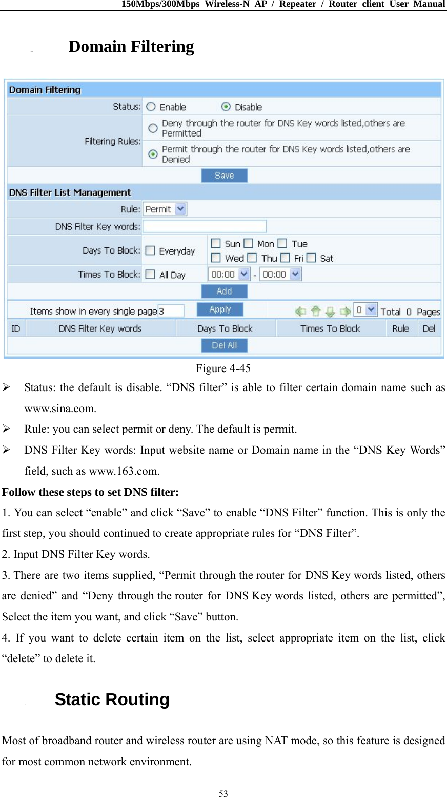 150Mbps/300Mbps Wireless-N AP / Repeater / Router client User Manual  534.8.4. Domain Filtering  Figure 4-45  Status: the default is disable. “DNS filter” is able to filter certain domain name such as www.sina.com.  Rule: you can select permit or deny. The default is permit.  DNS Filter Key words: Input website name or Domain name in the “DNS Key Words” field, such as www.163.com. Follow these steps to set DNS filter:   1. You can select “enable” and click “Save” to enable “DNS Filter” function. This is only the first step, you should continued to create appropriate rules for “DNS Filter”.   2. Input DNS Filter Key words. 3. There are two items supplied, “Permit through the router for DNS Key words listed, others are denied” and “Deny through the router for DNS Key words listed, others are permitted”, Select the item you want, and click “Save” button. 4. If you want to delete certain item on the list, select appropriate item on the list, click “delete” to delete it. 4.9. Static Routing Most of broadband router and wireless router are using NAT mode, so this feature is designed for most common network environment. 