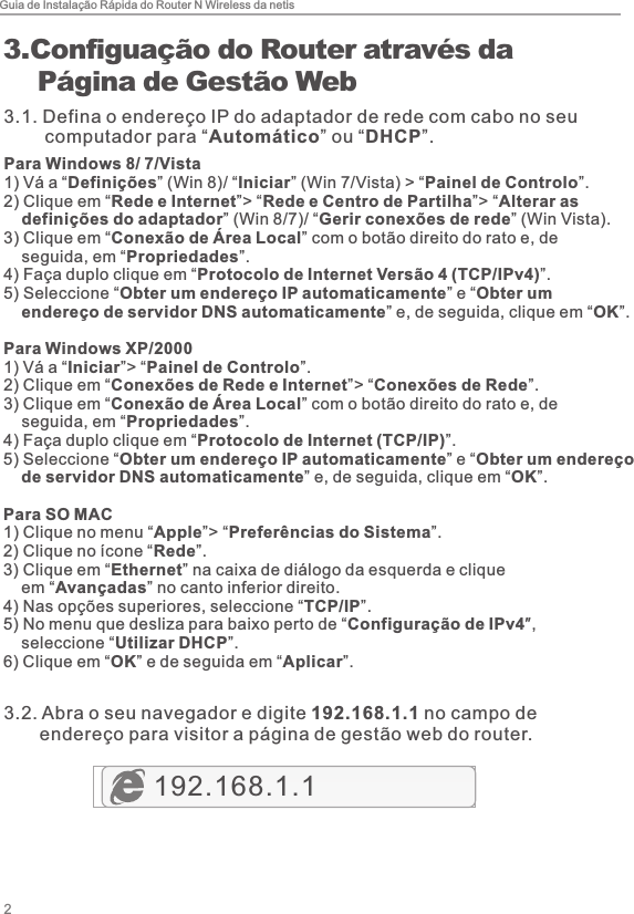 Guia de Instalação Rápida do Router N Wireless da netis23. Configuação do Router através da     Página de Gestão Web192.168.1.13.1. Defina o endereço IP do adaptador de rede com cabo no seu         computador para “Automático” ou “DHCP”.Para Windows 8/ 7/Vista1)  Vá a “Definições” (Win 8)/ “Iniciar” (Win 7/Vista) &gt; “Painel de Controlo”. 2)  Clique em “Rede e Internet”&gt; “Rede e Centro de Partilha”&gt; “Alterar as     definições do adaptador” (Win 8/7)/ “Gerir conexões de rede” (Win Vista). 3)  Clique em “Conexão de Área Local” com o botão direito do rato e, de     seguida, em “Propriedades”. 4)  Faça duplo clique em “Protocolo de Internet Versão 4 (TCP/IPv4)”. 5)  Seleccione “Obter um endereço IP automaticamente” e “Obter um     endereço de servidor DNS automaticamente” e, de seguida, clique em “OK”.Para Windows XP/20001)  Vá a “Iniciar”&gt; “Painel de Controlo”. 2)  Clique em “Conexões de Rede e Internet”&gt; “Conexões de Rede”. 3)  Clique em “Conexão de Área Local” com o botão direito do rato e, de     seguida, em “Propriedades”. 4)  Faça duplo clique em “Protocolo de Internet (TCP/IP)”. 5)  Seleccione “Obter um endereço IP automaticamente” e “Obter um endereço     de servidor DNS automaticamente” e, de seguida, clique em “OK”.Para SO MAC1)  Clique no menu “Apple”&gt; “Preferências do Sistema”. 2)  Clique no ícone “Rede”. 3)  Clique em “Ethernet” na caixa de diálogo da esquerda e clique     em “Avançadas” no canto inferior direito.4)  Nas opções superiores, seleccione “TCP/IP”.5)  No menu que desliza para baixo perto de “Configuração de IPv4″,     seleccione “Utilizar DHCP”.6)  Clique em “OK” e de seguida em “Aplicar”.3.2. Abra o seu navegador e digite 192.168.1.1 no campo de        endereço para visitor a página de gestão web do router.