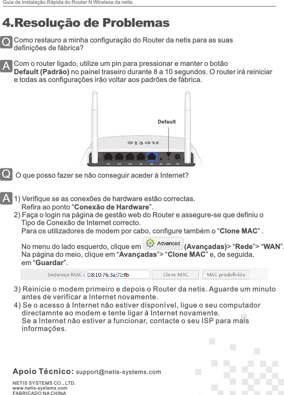 Apoio Técnico: support@netis-systems.comNETIS SYSTEMS CO., LTD.www.netis-systems.comFABRICADO NA CHINAComo restauro a minha configuração do Router da netis para as suas definições de fábrica?Com o router ligado, utilize um pin para pressionar e manter o botão Default (Padrão) no painel traseiro durante 8 a 10 segundos. O router irá reiniciar e todas as configurações irão voltar aos padrões de fábrica. O que posso fazer se não conseguir aceder à Internet?1)  Verifique se as conexões de hardware estão correctas.    Refira ao ponto “Conexão de Hardware”.2)  Faça o login na página de gestão web do Router e assegure-se que definiu o     Tipo de Conexão de Internet correcto.    Para os utilizadores de modem por cabo, configure também o “Clone MAC” .    No menu do lado esquerdo, clique em                      (Avançadas)&gt; “Rede”&gt; “WAN”.     Na página do meio, clique em “Avançadas”&gt; “Clone MAC” e, de seguida,     em “Guardar”.Guia de Instalação Rápida do Router N Wireless da netis4 4. Resolução de ProblemasDefault3)  Reinicie o modem primeiro e depois o Router da netis. Aguarde um minuto     antes de verificar a Internet novamente. 4)  Se o acesso à Internet não estiver disponível, ligue o seu computador     directamnte ao modem e tente ligar à Internet novamente.     Se a Internet não estiver a funcionar, contacte o seu ISP para mais     informações.QAQA