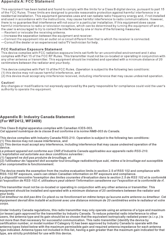 Appendix B: Industry Canada Statement (For WF2412, WF2409)This Class B digital apparatus complies with Canadian ICES-003.Cet appareil numérique de la classe B est conforme à la norme NMB-003 du Canada. This device complies with Industry Canada RSS-210. Operation is subject to the following two conditions: (1) This device may not cause interference, and (2) This device must accept any interference, including interference that may cause undesired operation of the device. Le présent appareil est conforme aux CNR d&apos;Industrie Canada applicables aux appareils radio RSS-210. L&apos;exploitation est autorisée aux deux conditions suivantes : (1) l&apos;appareil ne doit pas produire de brouillage, et (2) l&apos;utilisateur de l&apos;appareil doit accepter tout brouillage radioélectrique subi, même si le brouillage est susceptible d&apos;en compromettre le fonctionnement. The device meets the exemption from the routine evaluation limits in section 2.5 of RSS 102 and compliance with RSS-102 RF exposure, users can obtain Canadian information on RF exposure and compliance. Le dispositif rencontre l&apos;exemption des limites courantes d&apos;évaluation dans la section 2.5 de RSS 102 et la conformité à l&apos;exposition de RSS-102 rf, utilisateurs peut obtenir l&apos;information canadienne sur l&apos;exposition et la conformité de rf.This transmitter must not be co-located or operating in conjunction with any other antenna or transmitter. This equipment should be installed and operated with a minimum distance of 20 centimeters between the radiator and your body.Cet émetteur ne doit pas être Co-placé ou ne fonctionnant en même temps qu&apos;aucune autre antenne ou émetteur. Cet équipement devrait être installé et actionné avec une distance minimum de 20 centimètres entre le radiateur et votre corps.Under Industry Canada regulations, this radio transmitter may only operate using an antenna of a type and maximum (or lesser) gain approved for the transmitter by Industry Canada. To reduce potential radio interference to other users, the antenna type and its gain should be so chosen that the equivalent isotropically radiated power (e.i.r.p.) is not more than that necessary for successful communication. This radio transmitter (identify the device by certification number, or model number if Category II) has been approved by Industry Canada to operate with the antenna types listed below with the maximum permissible gain and required antenna impedance for each antenna type indicated. Antenna types not included in this list, having a gain greater than the maximum gain indicated for that type, are strictly prohibited for use with this device.