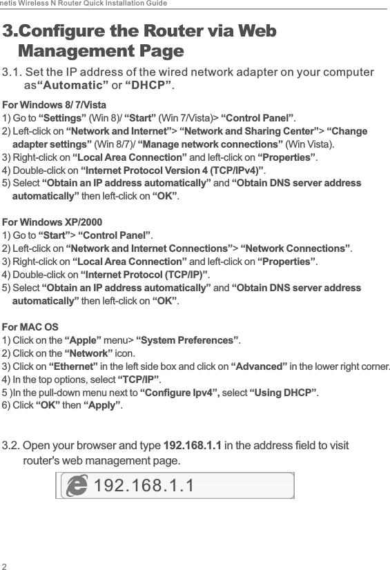 netis Wireless N Router Quick Installation Guide23.Configure the Router via Web   Management Page3.1. Set the IP address of the wired network adapter on your computer        as“Automatic” or “DHCP”.For Windows 8/ 7/Vista1)  Go to “Settings” (Win 8)/ “Start” (Win 7/Vista)&gt; “Control Panel”. 2)  Left-click on “Network and Internet”&gt; “Network and Sharing Center”&gt; “Change     adapter settings” (Win 8/7)/ “Manage network connections” (Win Vista). 3)  Right-click on “Local Area Connection” and left-click on “Properties”. 4)  Double-click on “Internet Protocol Version 4 (TCP/IPv4)”. 5)  Select “Obtain an IP address automatically” and “Obtain DNS server address     automatically” then left-click on “OK”.For Windows XP/20001)  Go to “Start”&gt; “Control Panel”. 2)  Left-click on “Network and Internet Connections”&gt; “Network Connections”. 3)  Right-click on “Local Area Connection” and left-click on “Properties”. 4)  Double-click on “Internet Protocol (TCP/IP)”. 5)  Select “Obtain an IP address automatically” and “Obtain DNS server address     automatically” then left-click on “OK”.For MAC OS1)  Click on the “Apple” menu&gt; “System Preferences”. 2)  Click on the “Network” icon. 3)  Click on “Ethernet” in the left side box and click on “Advanced” in the lower right corner.4)  In the top options, select “TCP/IP”.5 ) In the pull-down menu next to “Configure Ipv4”, select “Using DHCP”.6)  Click “OK” then “Apply”.3.2. Open your browser and type 192.168.1.1 in the address field to visit        router&apos;s web management page.192.168.1.1