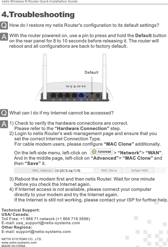 netis Wireless N Router Quick Installation Guide4How do I restore my netis Router&apos;s configuration to its default settings?With the router powered on, use a pin to press and hold the Default button on the rear panel for 8 to 10 seconds before releasing it. The router will reboot and all configurations are back to factory default.QA 4.TroubleshootingWhat can I do if my Internet cannot be accessed?1)  Check to verify the hardware connections are correct.    Please refer to the “Hardware Connection” step.2)  Login to netis Router&apos;s web management page and ensure that you     set the correct Internet Connection Type.    For cable modem users, please configure “MAC Clone” additionally.QAOn the left-side menu, left-click on                     &gt; “Network”&gt; “WAN”.And in the middle page, left-click on “Advanced”&gt; “MAC Clone” and then “Save” it.NETIS SYSTEMS CO., LTD.www.netis-systems.comMADE IN CHINATechnical Support:USA/ Canada:Toll Free: +1 866 71 network (+1 866 716 3896)E-mail: usa_support@netis-systems.comOther Regions:E-mail: support@netis-systems.com3)  Reboot the modem first and then netis Router. Wait for one minute     before you check the Internet again. 4)  If Internet access is not available, please connect your computer     directly to your modem and try the Internet again.     If the Internet is still not working, please contact your ISP for further help.