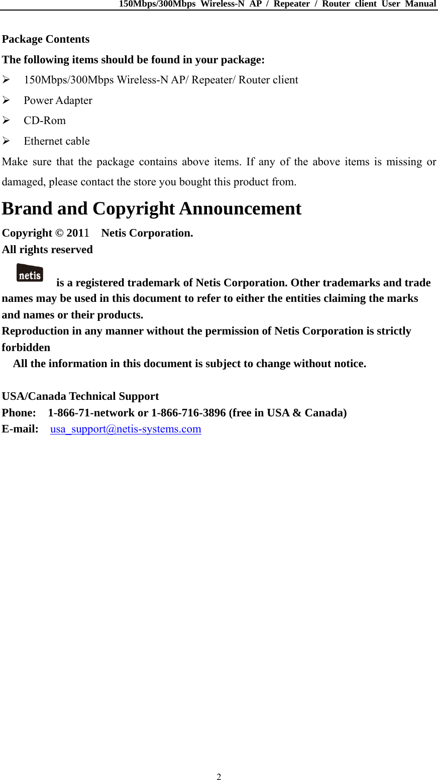 150Mbps/300Mbps Wireless-N AP / Repeater / Router client User Manual  2Package Contents The following items should be found in your package:  150Mbps/300Mbps Wireless-N AP/ Repeater/ Router client  Power Adapter  CD-Rom  Ethernet cable Make sure that the package contains above items. If any of the above items is missing or damaged, please contact the store you bought this product from. Brand and Copyright Announcement Copyright © 2011  Netis Corporation.  All rights reserved   is a registered trademark of Netis Corporation. Other trademarks and trade names may be used in this document to refer to either the entities claiming the marks and names or their products. Reproduction in any manner without the permission of Netis Corporation is strictly forbidden All the information in this document is subject to change without notice.  USA/Canada Technical Support Phone:    1-866-71-network or 1-866-716-3896 (free in USA &amp; Canada) E-mail:  usa_support@netis-systems.com  