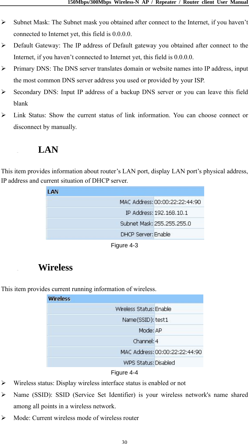 150Mbps/300Mbps Wireless-N AP / Repeater / Router client User Manual  30 Subnet Mask: The Subnet mask you obtained after connect to the Internet, if you haven’t connected to Internet yet, this field is 0.0.0.0.  Default Gateway: The IP address of Default gateway you obtained after connect to the Internet, if you haven’t connected to Internet yet, this field is 0.0.0.0.  Primary DNS: The DNS server translates domain or website names into IP address, input the most common DNS server address you used or provided by your ISP.  Secondary DNS: Input IP address of a backup DNS server or you can leave this field blank  Link Status: Show the current status of link information. You can choose connect or disconnect by manually. 4.1.3. LAN This item provides information about router’s LAN port, display LAN port’s physical address, IP address and current situation of DHCP server.  Figure 4-3 4.1.4. Wireless This item provides current running information of wireless.  Figure 4-4  Wireless status: Display wireless interface status is enabled or not  Name (SSID): SSID (Service Set Identifier) is your wireless network&apos;s name shared among all points in a wireless network.  Mode: Current wireless mode of wireless router   