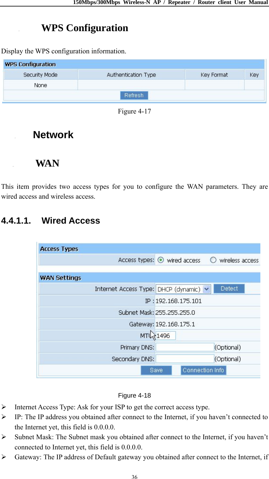 150Mbps/300Mbps Wireless-N AP / Repeater / Router client User Manual  364.3.3. WPS Configuration Display the WPS configuration information.  Figure 4-17 4.4. Network 4.4.1. WAN This item provides two access types for you to configure the WAN parameters. They are wired access and wireless access. 4.4.1.1. Wired Access  Figure 4-18  Internet Access Type: Ask for your ISP to get the correct access type.  IP: The IP address you obtained after connect to the Internet, if you haven’t connected to the Internet yet, this field is 0.0.0.0.  Subnet Mask: The Subnet mask you obtained after connect to the Internet, if you haven’t connected to Internet yet, this field is 0.0.0.0.  Gateway: The IP address of Default gateway you obtained after connect to the Internet, if 