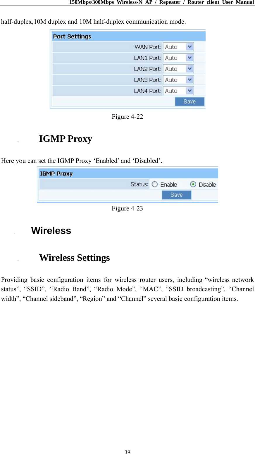150Mbps/300Mbps Wireless-N AP / Repeater / Router client User Manual  39half-duplex,10M duplex and 10M half-duplex communication mode.  Figure 4-22 4.4.5. IGMP Proxy Here you can set the IGMP Proxy ‘Enabled’ and ‘Disabled’.  Figure 4-23 4.5. Wireless 4.5.1. Wireless Settings Providing basic configuration items for wireless router users, including “wireless network status”, “SSID”, “Radio Band”, “Radio Mode”, “MAC”, “SSID broadcasting”, “Channel width”, “Channel sideband”, “Region” and “Channel” several basic configuration items. 