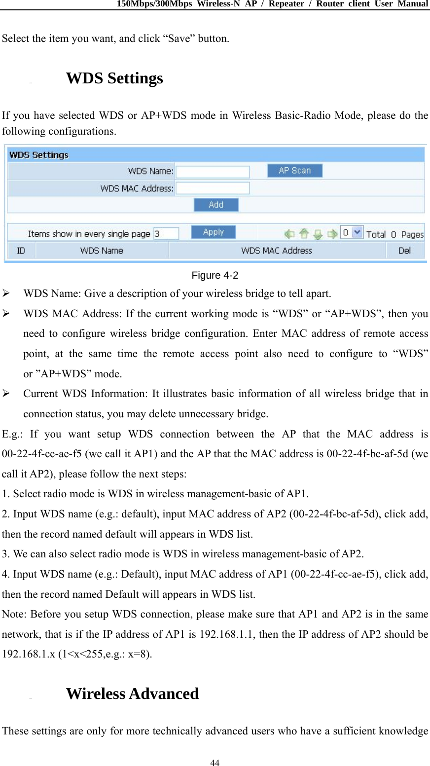 150Mbps/300Mbps Wireless-N AP / Repeater / Router client User Manual  44Select the item you want, and click “Save” button. 4.5.4. WDS Settings If you have selected WDS or AP+WDS mode in Wireless Basic-Radio Mode, please do the following configurations.  Figure 4-2  WDS Name: Give a description of your wireless bridge to tell apart.  WDS MAC Address: If the current working mode is “WDS” or “AP+WDS”, then you need to configure wireless bridge configuration. Enter MAC address of remote access point, at the same time the remote access point also need to configure to “WDS” or ”AP+WDS” mode.  Current WDS Information: It illustrates basic information of all wireless bridge that in connection status, you may delete unnecessary bridge. E.g.: If you want setup WDS connection between the AP that the MAC address is 00-22-4f-cc-ae-f5 (we call it AP1) and the AP that the MAC address is 00-22-4f-bc-af-5d (we call it AP2), please follow the next steps: 1. Select radio mode is WDS in wireless management-basic of AP1. 2. Input WDS name (e.g.: default), input MAC address of AP2 (00-22-4f-bc-af-5d), click add, then the record named default will appears in WDS list. 3. We can also select radio mode is WDS in wireless management-basic of AP2. 4. Input WDS name (e.g.: Default), input MAC address of AP1 (00-22-4f-cc-ae-f5), click add, then the record named Default will appears in WDS list. Note: Before you setup WDS connection, please make sure that AP1 and AP2 is in the same network, that is if the IP address of AP1 is 192.168.1.1, then the IP address of AP2 should be 192.168.1.x (1&lt;x&lt;255,e.g.: x=8). 4.5.5. Wireless Advanced These settings are only for more technically advanced users who have a sufficient knowledge 