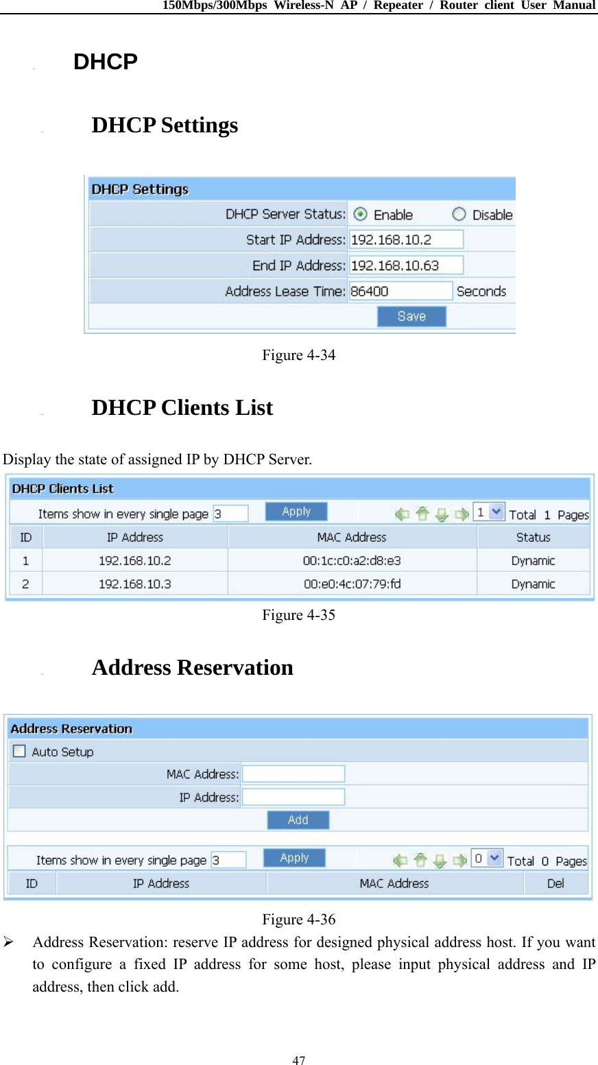 150Mbps/300Mbps Wireless-N AP / Repeater / Router client User Manual  474.6. DHCP 4.6.1. DHCP Settings  Figure 4-34 4.6.2. DHCP Clients List Display the state of assigned IP by DHCP Server.  Figure 4-35 4.6.3. Address Reservation  Figure 4-36  Address Reservation: reserve IP address for designed physical address host. If you want to configure a fixed IP address for some host, please input physical address and IP address, then click add. 