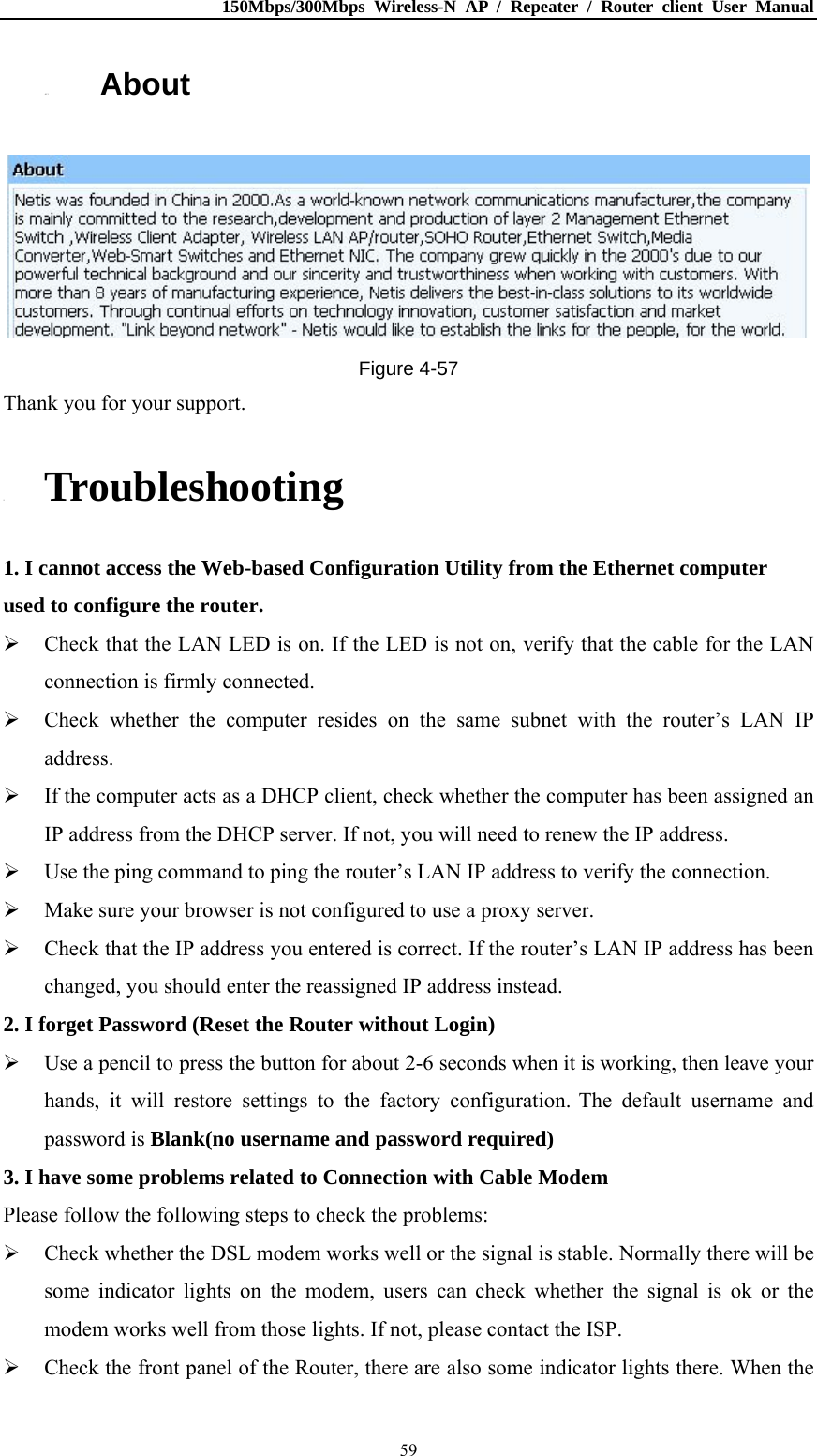 150Mbps/300Mbps Wireless-N AP / Repeater / Router client User Manual  594.13. About  Figure 4-57 Thank you for your support. 5. Troubleshooting 1. I cannot access the Web-based Configuration Utility from the Ethernet computer used to configure the router.  Check that the LAN LED is on. If the LED is not on, verify that the cable for the LAN connection is firmly connected.  Check whether the computer resides on the same subnet with the router’s LAN IP address.  If the computer acts as a DHCP client, check whether the computer has been assigned an IP address from the DHCP server. If not, you will need to renew the IP address.    Use the ping command to ping the router’s LAN IP address to verify the connection.  Make sure your browser is not configured to use a proxy server.  Check that the IP address you entered is correct. If the router’s LAN IP address has been changed, you should enter the reassigned IP address instead. 2. I forget Password (Reset the Router without Login)  Use a pencil to press the button for about 2-6 seconds when it is working, then leave your hands, it will restore settings to the factory configuration. The default username and password is Blank(no username and password required) 3. I have some problems related to Connection with Cable Modem Please follow the following steps to check the problems:  Check whether the DSL modem works well or the signal is stable. Normally there will be some indicator lights on the modem, users can check whether the signal is ok or the modem works well from those lights. If not, please contact the ISP.  Check the front panel of the Router, there are also some indicator lights there. When the 