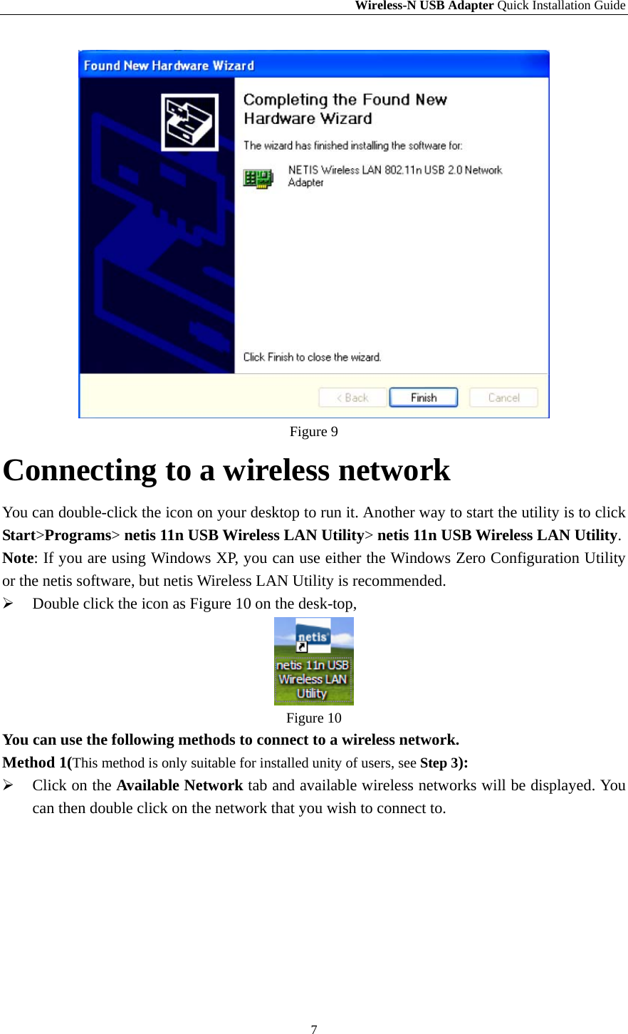 Wireless-N USB Adapter Quick Installation Guide 7  Figure 9 Connecting to a wireless network You can double-click the icon on your desktop to run it. Another way to start the utility is to click Start&gt;Programs&gt; netis 11n USB Wireless LAN Utility&gt; netis 11n USB Wireless LAN Utility. Note: If you are using Windows XP, you can use either the Windows Zero Configuration Utility or the netis software, but netis Wireless LAN Utility is recommended.  Double click the icon as Figure 10 on the desk-top,    Figure 10 You can use the following methods to connect to a wireless network. Method 1(This method is only suitable for installed unity of users, see Step 3):  Click on the Available Network tab and available wireless networks will be displayed. You can then double click on the network that you wish to connect to.     