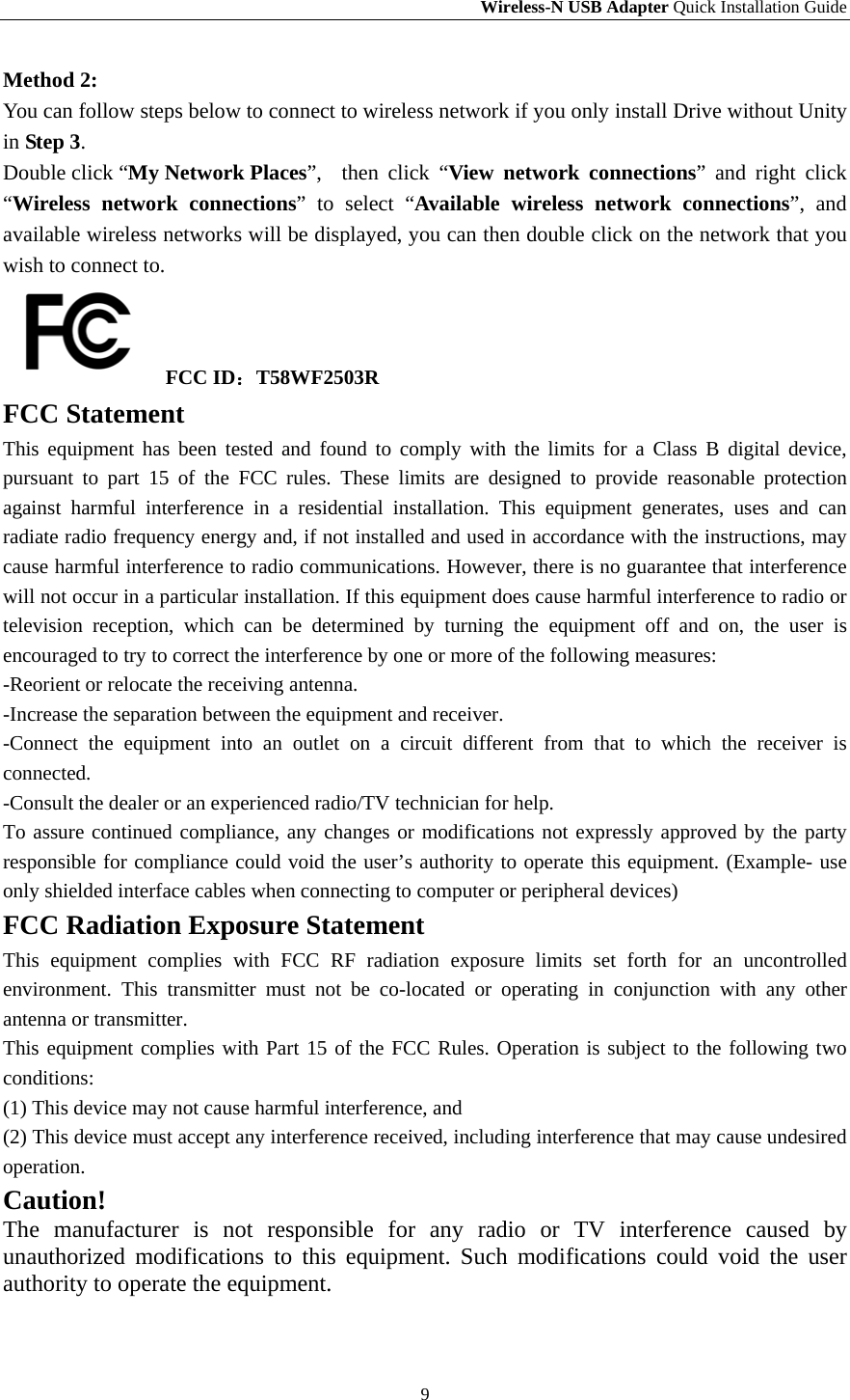 Wireless-N USB Adapter Quick Installation Guide 9 Method 2:   You can follow steps below to connect to wireless network if you only install Drive without Unity in Step 3. Double click “My Network Places”,  then click “View network connections” and right click “Wireless network connections” to select “Available wireless network connections”, and available wireless networks will be displayed, you can then double click on the network that you wish to connect to.      FCC ID：T58WF2503R FCC Statement This equipment has been tested and found to comply with the limits for a Class B digital device, pursuant to part 15 of the FCC rules. These limits are designed to provide reasonable protection against harmful interference in a residential installation. This equipment generates, uses and can radiate radio frequency energy and, if not installed and used in accordance with the instructions, may cause harmful interference to radio communications. However, there is no guarantee that interference will not occur in a particular installation. If this equipment does cause harmful interference to radio or television reception, which can be determined by turning the equipment off and on, the user is encouraged to try to correct the interference by one or more of the following measures: -Reorient or relocate the receiving antenna. -Increase the separation between the equipment and receiver. -Connect the equipment into an outlet on a circuit different from that to which the receiver is connected. -Consult the dealer or an experienced radio/TV technician for help. To assure continued compliance, any changes or modifications not expressly approved by the party responsible for compliance could void the user’s authority to operate this equipment. (Example- use only shielded interface cables when connecting to computer or peripheral devices) FCC Radiation Exposure Statement This equipment complies with FCC RF radiation exposure limits set forth for an uncontrolled environment. This transmitter must not be co-located or operating in conjunction with any other antenna or transmitter. This equipment complies with Part 15 of the FCC Rules. Operation is subject to the following two conditions: (1) This device may not cause harmful interference, and (2) This device must accept any interference received, including interference that may cause undesired operation. Caution!  The manufacturer is not responsible for any radio or TV interference caused by unauthorized modifications to this equipment. Such modifications could void the user authority to operate the equipment.  