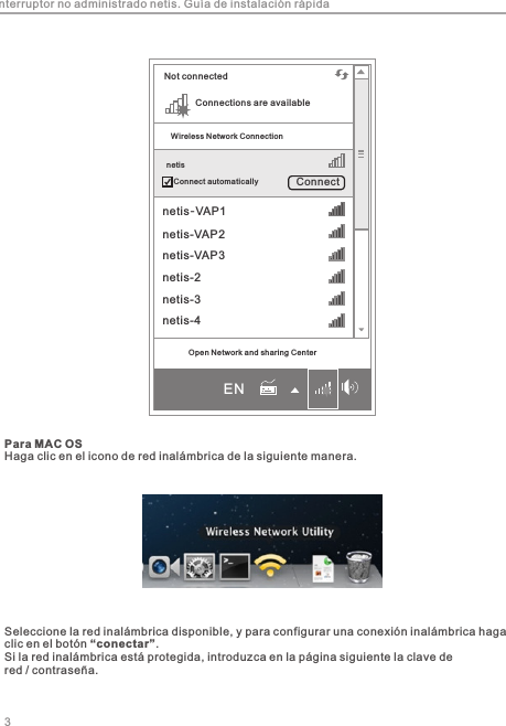 Para MAC OSHaga clic en el icono de red inalámbrica de la siguiente manera.3Seleccione la red inalámbrica disponible, y para configurar una conexión inalámbrica haga clic en el botón “conectar”.Si la red inalámbrica está protegida, introduzca en la página siguiente la clave de red / contraseña.Interruptor no administrado netis. Guía de instalación rápidaConnections are availableNot connectedWireless Network Connection netisConnect automatically Connect netis-VAP1netis-VAP2netis-VAP3netis-2netis-3netis-4Open Network and sharing CenterEN
