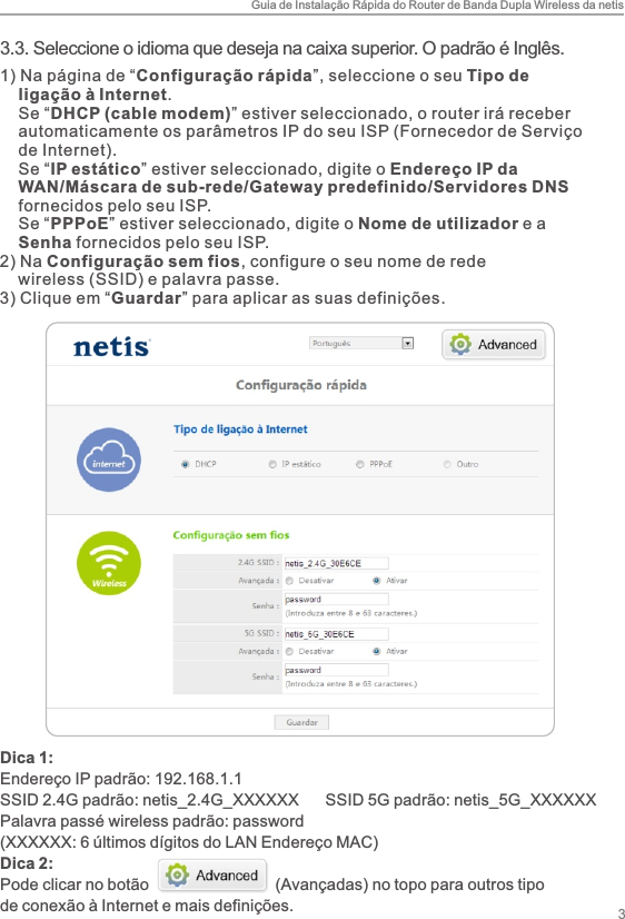 Guia de Instalação Rápida do Router de Banda Dupla Wireless da netis33.3. Seleccione o idioma que deseja na caixa superior. O padrão é Inglês.1) Na página de “Configuração rápida”, seleccione o seu Tipo de     ligação à Internet.     Se “DHCP (cable modem)” estiver seleccionado, o router irá receber     automaticamente os parâmetros IP do seu ISP (Fornecedor de Serviço     de Internet).    Se “IP estático” estiver seleccionado, digite o Endereço IP da     WAN/Máscara de sub-rede/Gateway predefinido/Servidores DNS     fornecidos pelo seu ISP.    Se “PPPoE” estiver seleccionado, digite o Nome de utilizador e a     Senha fornecidos pelo seu ISP.2) Na Configuração sem fios, configure o seu nome de rede     wireless (SSID) e palavra passe.3) Clique em “Guardar” para aplicar as suas definições. Dica 1:Endereço IP padrão: 192.168.1.1SSID 2.4G padrão: netis_2.4G_XXXXXX      SSID 5G padrão: netis_5G_XXXXXXPalavra passé wireless padrão: password(XXXXXX: 6 últimos dígitos do LAN Endereço MAC)Dica 2:Pode clicar no botão                            (Avançadas) no topo para outros tipo de conexão à Internet e mais definições.