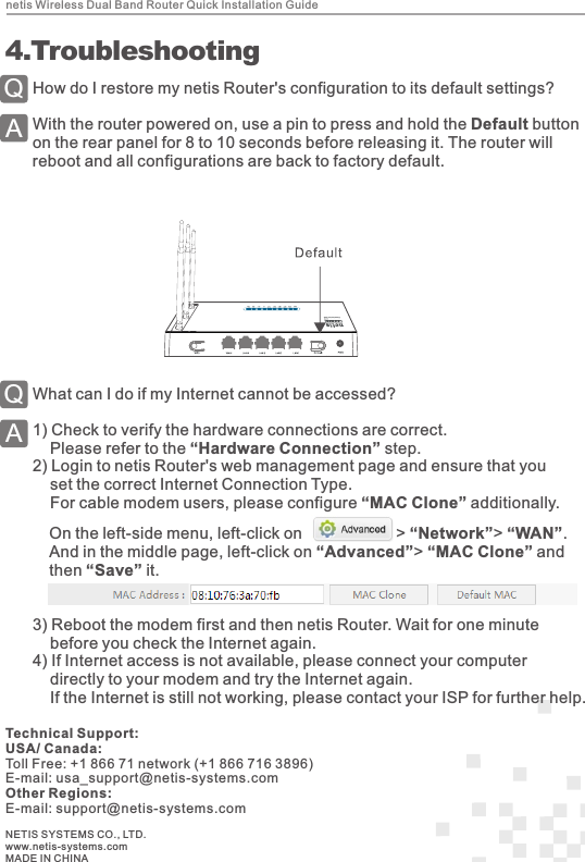 netis Wireless Dual Band Router Quick Installation Guide4How do I restore my netis Router&apos;s configuration to its default settings?With the router powered on, use a pin to press and hold the Default button on the rear panel for 8 to 10 seconds before releasing it. The router will reboot and all configurations are back to factory default.QA 4.TroubleshootingWhat can I do if my Internet cannot be accessed?1) Check to verify the hardware connections are correct.    Please refer to the “Hardware Connection” step.2) Login to netis Router&apos;s web management page and ensure that you     set the correct Internet Connection Type.    For cable modem users, please configure “MAC Clone” additionally.QAOn the left-side menu, left-click on                     &gt; “Network”&gt; “WAN”.And in the middle page, left-click on “Advanced”&gt; “MAC Clone” and then “Save” it.NETIS SYSTEMS CO., LTD.www.netis-systems.comMADE IN CHINATechnical Support:USA/ Canada:Toll Free: +1 866 71 network (+1 866 716 3896)E-mail: usa_support@netis-systems.comOther Regions:E-mail: support@netis-systems.com3) Reboot the modem first and then netis Router. Wait for one minute     before you check the Internet again. 4) If Internet access is not available, please connect your computer     directly to your modem and try the Internet again.     If the Internet is still not working, please contact your ISP for further help.