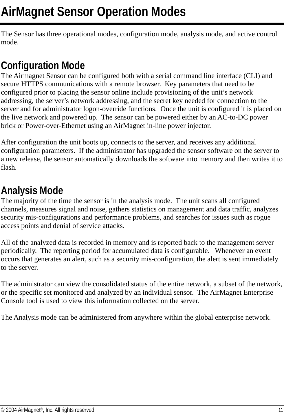 AirMagnet Sensor Operation Modes The Sensor has three operational modes, configuration mode, analysis mode, and active control mode.  Configuration Mode The Airmagnet Sensor can be configured both with a serial command line interface (CLI) and secure HTTPS communications with a remote browser.  Key parameters that need to be configured prior to placing the sensor online include provisioning of the unit’s network addressing, the server’s network addressing, and the secret key needed for connection to the server and for administrator logon-override functions.  Once the unit is configured it is placed on the live network and powered up.  The sensor can be powered either by an AC-to-DC power brick or Power-over-Ethernet using an AirMagnet in-line power injector.  After configuration the unit boots up, connects to the server, and receives any additional configuration parameters.  If the administrator has upgraded the sensor software on the server to a new release, the sensor automatically downloads the software into memory and then writes it to flash.    Analysis Mode The majority of the time the sensor is in the analysis mode.  The unit scans all configured channels, measures signal and noise, gathers statistics on management and data traffic, analyzes security mis-configurations and performance problems, and searches for issues such as rogue access points and denial of service attacks.    All of the analyzed data is recorded in memory and is reported back to the management server periodically.  The reporting period for accumulated data is configurable.   Whenever an event occurs that generates an alert, such as a security mis-configuration, the alert is sent immediately to the server.    The administrator can view the consolidated status of the entire network, a subset of the network, or the specific set monitored and analyzed by an individual sensor.  The AirMagnet Enterprise Console tool is used to view this information collected on the server.  The Analysis mode can be administered from anywhere within the global enterprise network.    © 2004 AirMagnet®, Inc. All rights reserved.  11  