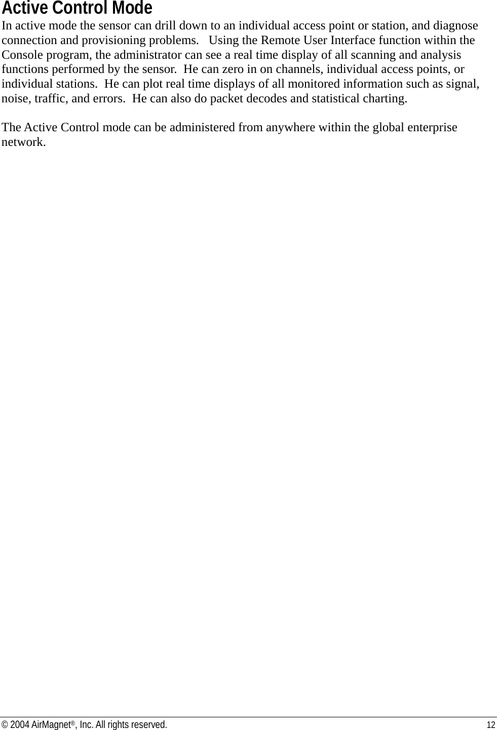 Active Control Mode In active mode the sensor can drill down to an individual access point or station, and diagnose connection and provisioning problems.   Using the Remote User Interface function within the Console program, the administrator can see a real time display of all scanning and analysis functions performed by the sensor.  He can zero in on channels, individual access points, or individual stations.  He can plot real time displays of all monitored information such as signal, noise, traffic, and errors.  He can also do packet decodes and statistical charting.   The Active Control mode can be administered from anywhere within the global enterprise network.      © 2004 AirMagnet®, Inc. All rights reserved.  12  