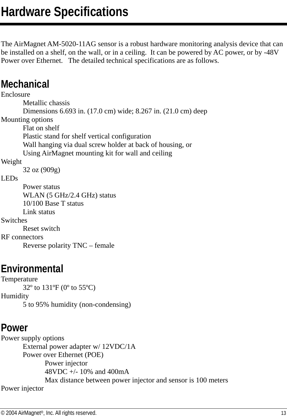 Hardware Specifications  The AirMagnet AM-5020-11AG sensor is a robust hardware monitoring analysis device that can be installed on a shelf, on the wall, or in a ceiling.  It can be powered by AC power, or by -48V Power over Ethernet.   The detailed technical specifications are as follows.  Mechanical Enclosure Metallic chassis Dimensions 6.693 in. (17.0 cm) wide; 8.267 in. (21.0 cm) deep Mounting options Flat on shelf Plastic stand for shelf vertical configuration Wall hanging via dual screw holder at back of housing, or Using AirMagnet mounting kit for wall and ceiling Weight 32 oz (909g) LEDs  Power status   WLAN (5 GHz/2.4 GHz) status   10/100 Base T status  Link status Switches  Reset switch RF connectors   Reverse polarity TNC – female  Environmental Temperature 32º to 131ºF (0º to 55ºC) Humidity 5 to 95% humidity (non-condensing)  Power Power supply options   External power adapter w/ 12VDC/1A   Power over Ethernet (POE) Power injector 48VDC +/- 10% and 400mA     Max distance between power injector and sensor is 100 meters Power injector © 2004 AirMagnet®, Inc. All rights reserved.  13  