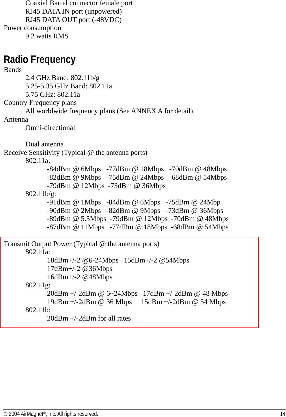   Coaxial Barrel connector female port   RJ45 DATA IN port (unpowered)   RJ45 DATA OUT port (-48VDC)  Power consumption   9.2 watts RMS   Radio Frequency Bands  2.4 GHz Band: 802.11b/g 5.25-5.35 GHz Band: 802.11a 5.75 GHz: 802.11a Country Frequency plans   All worldwide frequency plans (See ANNEX A for detail) Antenna Omni-directional  Dual antenna Receive Sensitivity (Typical @ the antenna ports) 802.11a: -84dBm @ 6Mbps   -77dBm @ 18Mbps   -70dBm @ 48Mbps -82dBm @ 9Mbps   -75dBm @ 24Mbps   -68dBm @ 54Mbps -79dBm @ 12Mbps  -73dBm @ 36Mbps  802.11b/g: -91dBm @ 1Mbps   -84dBm @ 6Mbps   -75dBm @ 24Mbp   -90dBm @ 2Mbps   -82dBm @ 9Mbps   -73dBm @ 36Mbps  -89dBm @ 5.5Mbps  -79dBm @ 12Mbps  -70dBm @ 48Mbps  -87dBm @ 11Mbps   -77dBm @ 18Mbps  -68dBm @ 54Mbps  Transmit Output Power (Typical @ the antenna ports) 802.11a:  18dBm+/-2 @6-24Mbps   15dBm+/-2 @54Mbps 17dBm+/-2 @36Mbps     16dBm+/-2 @48Mbps 802.11g: 20dBm +/-2dBm @ 6~24Mbps   17dBm +/-2dBm @ 48 Mbps 19dBm +/-2dBm @ 36 Mbps     15dBm +/-2dBm @ 54 Mbps 802.11b:  20dBm +/-2dBm for all rates  © 2004 AirMagnet®, Inc. All rights reserved.  14  