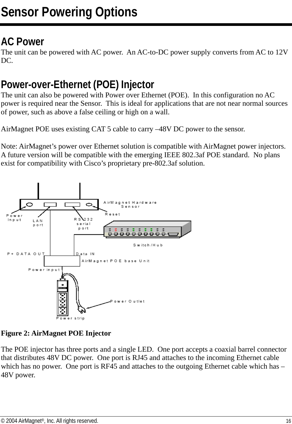 Sensor Powering Options  AC Power The unit can be powered with AC power.  An AC-to-DC power supply converts from AC to 12V DC.   Power-over-Ethernet (POE) Injector The unit can also be powered with Power over Ethernet (POE).  In this configuration no AC power is required near the Sensor.  This is ideal for applications that are not near normal sources of power, such as above a false ceiling or high on a wall.    AirMagnet POE uses existing CAT 5 cable to carry –48V DC power to the sensor.  Note: AirMagnet’s power over Ethernet solution is compatible with AirMagnet power injectors.  A future version will be compatible with the emerging IEEE 802.3af POE standard.  No plans exist for compatibility with Cisco’s proprietary pre-802.3af solution.   Figure 2: AirMagnet POE Injector  The POE injector has three ports and a single LED.  One port accepts a coaxial barrel connector that distributes 48V DC power.  One port is RJ45 and attaches to the incoming Ethernet cable which has no power.  One port is RF45 and attaches to the outgoing Ethernet cable which has –48V power.   © 2004 AirMagnet®, Inc. All rights reserved.  16  