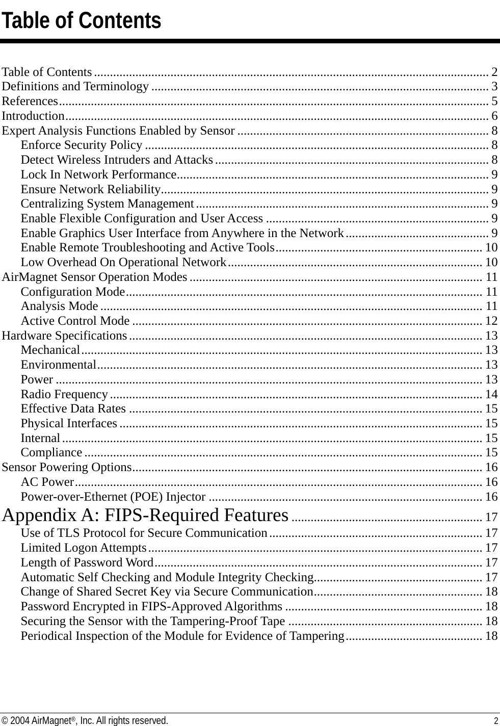 Table of Contents  Table of Contents............................................................................................................................ 2 Definitions and Terminology .......................................................................................................... 3 References....................................................................................................................................... 5 Introduction..................................................................................................................................... 6 Expert Analysis Functions Enabled by Sensor ............................................................................... 8 Enforce Security Policy ............................................................................................................ 8 Detect Wireless Intruders and Attacks...................................................................................... 8 Lock In Network Performance.................................................................................................. 9 Ensure Network Reliability....................................................................................................... 9 Centralizing System Management............................................................................................ 9 Enable Flexible Configuration and User Access ...................................................................... 9 Enable Graphics User Interface from Anywhere in the Network............................................. 9 Enable Remote Troubleshooting and Active Tools................................................................. 10 Low Overhead On Operational Network................................................................................ 10 AirMagnet Sensor Operation Modes ............................................................................................ 11 Configuration Mode................................................................................................................ 11 Analysis Mode ........................................................................................................................ 11 Active Control Mode .............................................................................................................. 12 Hardware Specifications............................................................................................................... 13 Mechanical.............................................................................................................................. 13 Environmental......................................................................................................................... 13 Power ...................................................................................................................................... 13 Radio Frequency..................................................................................................................... 14 Effective Data Rates ............................................................................................................... 15 Physical Interfaces .................................................................................................................. 15 Internal.................................................................................................................................... 15 Compliance ............................................................................................................................. 15 Sensor Powering Options.............................................................................................................. 16 AC Power................................................................................................................................ 16 Power-over-Ethernet (POE) Injector ...................................................................................... 16 Appendix A: FIPS-Required Features............................................................ 17 Use of TLS Protocol for Secure Communication................................................................... 17 Limited Logon Attempts......................................................................................................... 17 Length of Password Word....................................................................................................... 17 Automatic Self Checking and Module Integrity Checking..................................................... 17 Change of Shared Secret Key via Secure Communication..................................................... 18 Password Encrypted in FIPS-Approved Algorithms .............................................................. 18 Securing the Sensor with the Tampering-Proof Tape ............................................................. 18 Periodical Inspection of the Module for Evidence of Tampering........................................... 18 © 2004 AirMagnet®, Inc. All rights reserved.  2  