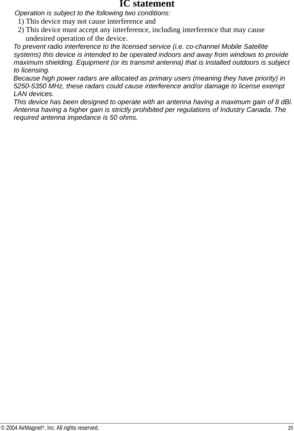 IC statement Operation is subject to the following two conditions: 1) This device may not cause interference and 2) This device must accept any interference, including interference that may cause undesired operation of the device. To prevent radio interference to the licensed service (i.e. co-channel Mobile Satellite systems) this device is intended to be operated indoors and away from windows to provide maximum shielding. Equipment (or its transmit antenna) that is installed outdoors is subject to licensing. Because high power radars are allocated as primary users (meaning they have priority) in 5250-5350 MHz, these radars could cause interference and/or damage to license exempt LAN devices. This device has been designed to operate with an antenna having a maximum gain of 8 dBi. Antenna having a higher gain is strictly prohibited per regulations of Industry Canada. The required antenna impedance is 50 ohms.  © 2004 AirMagnet®, Inc. All rights reserved.  20  
