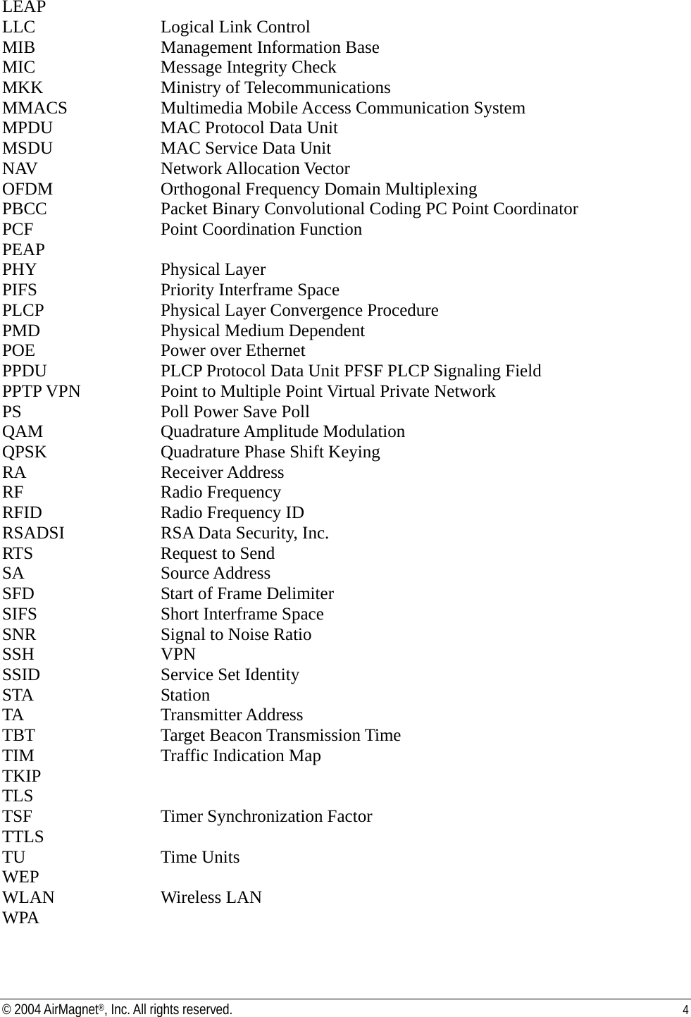 LEAP LLC       Logical Link Control  MIB       Management Information Base  MIC   Message Integrity Check MKK    Ministry of Telecommunications  MMACS     Multimedia Mobile Access Communication System  MPDU     MAC Protocol Data Unit  MSDU     MAC Service Data Unit  NAV    Network Allocation Vector  OFDM     Orthogonal Frequency Domain Multiplexing  PBCC    Packet Binary Convolutional Coding PC Point Coordinator  PCF       Point Coordination Function  PEAP PHY    Physical Layer  PIFS       Priority Interframe Space  PLCP      Physical Layer Convergence Procedure  PMD       Physical Medium Dependent  POE   Power over Ethernet PPDU   PLCP Protocol Data Unit PFSF PLCP Signaling Field  PPTP VPN     Point to Multiple Point Virtual Private Network PS       Poll Power Save Poll  QAM    Quadrature Amplitude Modulation  QPSK      Quadrature Phase Shift Keying  RA   Receiver Address  RF   Radio Frequency  RFID      Radio Frequency ID  RSADSI     RSA Data Security, Inc.  RTS       Request to Send  SA    Source Address  SFD       Start of Frame Delimiter  SIFS       Short Interframe Space  SNR       Signal to Noise Ratio  SSH    VPN  SSID       Service Set Identity  STA    Station TA    Transmitter Address  TBT    Target Beacon Transmission Time  TIM       Traffic Indication Map  TKIP TLS TSF    Timer Synchronization Factor  TTLS TU    Time Units  WEP WLAN     Wireless LAN WPA © 2004 AirMagnet®, Inc. All rights reserved.  4  