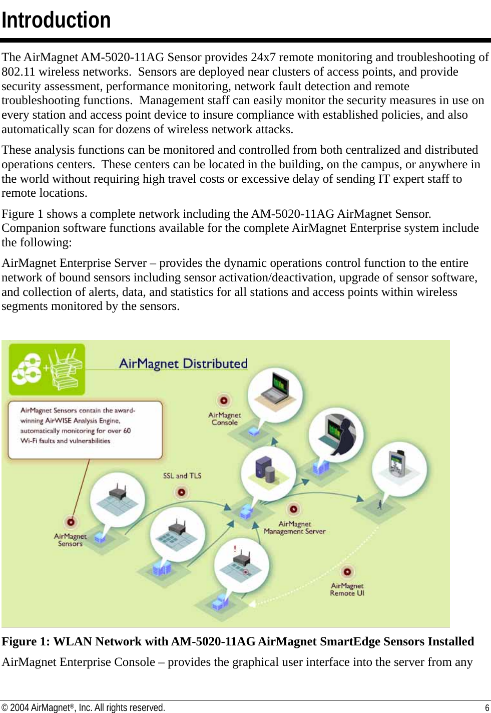 Introduction The AirMagnet AM-5020-11AG Sensor provides 24x7 remote monitoring and troubleshooting of 802.11 wireless networks.  Sensors are deployed near clusters of access points, and provide security assessment, performance monitoring, network fault detection and remote troubleshooting functions.  Management staff can easily monitor the security measures in use on every station and access point device to insure compliance with established policies, and also automatically scan for dozens of wireless network attacks. These analysis functions can be monitored and controlled from both centralized and distributed operations centers.  These centers can be located in the building, on the campus, or anywhere in the world without requiring high travel costs or excessive delay of sending IT expert staff to remote locations.    Figure 1 shows a complete network including the AM-5020-11AG AirMagnet Sensor.  Companion software functions available for the complete AirMagnet Enterprise system include the following: AirMagnet Enterprise Server – provides the dynamic operations control function to the entire network of bound sensors including sensor activation/deactivation, upgrade of sensor software, and collection of alerts, data, and statistics for all stations and access points within wireless segments monitored by the sensors.   Figure 1: WLAN Network with AM-5020-11AG AirMagnet SmartEdge Sensors Installed AirMagnet Enterprise Console – provides the graphical user interface into the server from any © 2004 AirMagnet®, Inc. All rights reserved.  6  