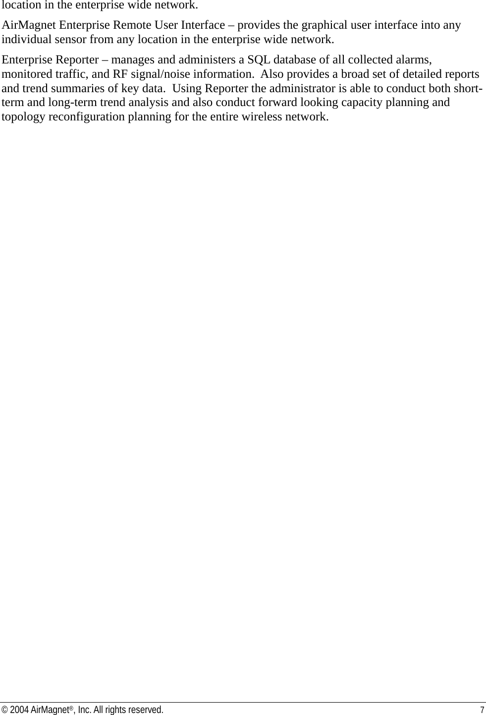location in the enterprise wide network. AirMagnet Enterprise Remote User Interface – provides the graphical user interface into any individual sensor from any location in the enterprise wide network. Enterprise Reporter – manages and administers a SQL database of all collected alarms, monitored traffic, and RF signal/noise information.  Also provides a broad set of detailed reports and trend summaries of key data.  Using Reporter the administrator is able to conduct both short-term and long-term trend analysis and also conduct forward looking capacity planning and topology reconfiguration planning for the entire wireless network. © 2004 AirMagnet®, Inc. All rights reserved.  7  