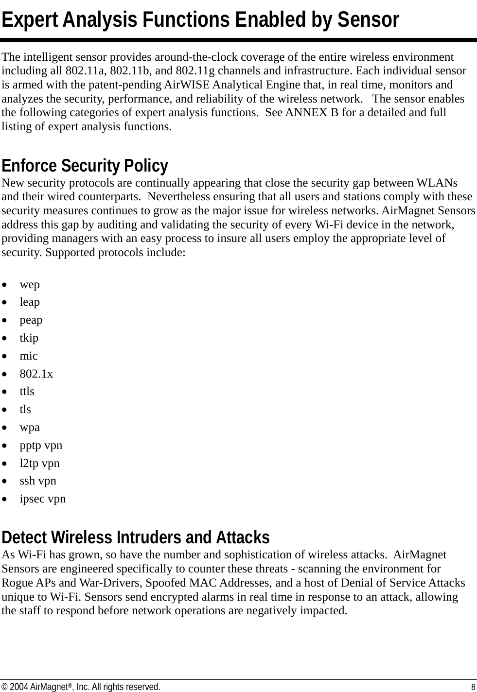 Expert Analysis Functions Enabled by Sensor The intelligent sensor provides around-the-clock coverage of the entire wireless environment including all 802.11a, 802.11b, and 802.11g channels and infrastructure. Each individual sensor is armed with the patent-pending AirWISE Analytical Engine that, in real time, monitors and analyzes the security, performance, and reliability of the wireless network.   The sensor enables the following categories of expert analysis functions.  See ANNEX B for a detailed and full listing of expert analysis functions.    Enforce Security Policy New security protocols are continually appearing that close the security gap between WLANs and their wired counterparts.  Nevertheless ensuring that all users and stations comply with these security measures continues to grow as the major issue for wireless networks. AirMagnet Sensors address this gap by auditing and validating the security of every Wi-Fi device in the network, providing managers with an easy process to insure all users employ the appropriate level of security. Supported protocols include:  •  wep •  leap •  peap •  tkip •  mic •  802.1x •  ttls •  tls •  wpa •  pptp vpn •  l2tp vpn •  ssh vpn •  ipsec vpn  Detect Wireless Intruders and Attacks As Wi-Fi has grown, so have the number and sophistication of wireless attacks.  AirMagnet Sensors are engineered specifically to counter these threats - scanning the environment for Rogue APs and War-Drivers, Spoofed MAC Addresses, and a host of Denial of Service Attacks unique to Wi-Fi. Sensors send encrypted alarms in real time in response to an attack, allowing the staff to respond before network operations are negatively impacted. © 2004 AirMagnet®, Inc. All rights reserved.  8  