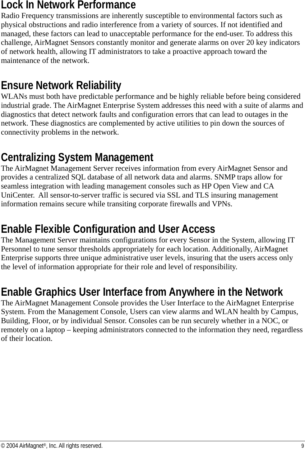 Lock In Network Performance Radio Frequency transmissions are inherently susceptible to environmental factors such as physical obstructions and radio interference from a variety of sources. If not identified and managed, these factors can lead to unacceptable performance for the end-user. To address this challenge, AirMagnet Sensors constantly monitor and generate alarms on over 20 key indicators of network health, allowing IT administrators to take a proactive approach toward the maintenance of the network.  Ensure Network Reliability WLANs must both have predictable performance and be highly reliable before being considered industrial grade. The AirMagnet Enterprise System addresses this need with a suite of alarms and diagnostics that detect network faults and configuration errors that can lead to outages in the network. These diagnostics are complemented by active utilities to pin down the sources of connectivity problems in the network.  Centralizing System Management The AirMagnet Management Server receives information from every AirMagnet Sensor and provides a centralized SQL database of all network data and alarms. SNMP traps allow for seamless integration with leading management consoles such as HP Open View and CA UniCenter.  All sensor-to-server traffic is secured via SSL and TLS insuring management information remains secure while transiting corporate firewalls and VPNs.  Enable Flexible Configuration and User Access The Management Server maintains configurations for every Sensor in the System, allowing IT Personnel to tune sensor thresholds appropriately for each location. Additionally, AirMagnet Enterprise supports three unique administrative user levels, insuring that the users access only the level of information appropriate for their role and level of responsibility.  Enable Graphics User Interface from Anywhere in the Network The AirMagnet Management Console provides the User Interface to the AirMagnet Enterprise System. From the Management Console, Users can view alarms and WLAN health by Campus, Building, Floor, or by individual Sensor. Consoles can be run securely whether in a NOC, or remotely on a laptop – keeping administrators connected to the information they need, regardless of their location. © 2004 AirMagnet®, Inc. All rights reserved.  9  