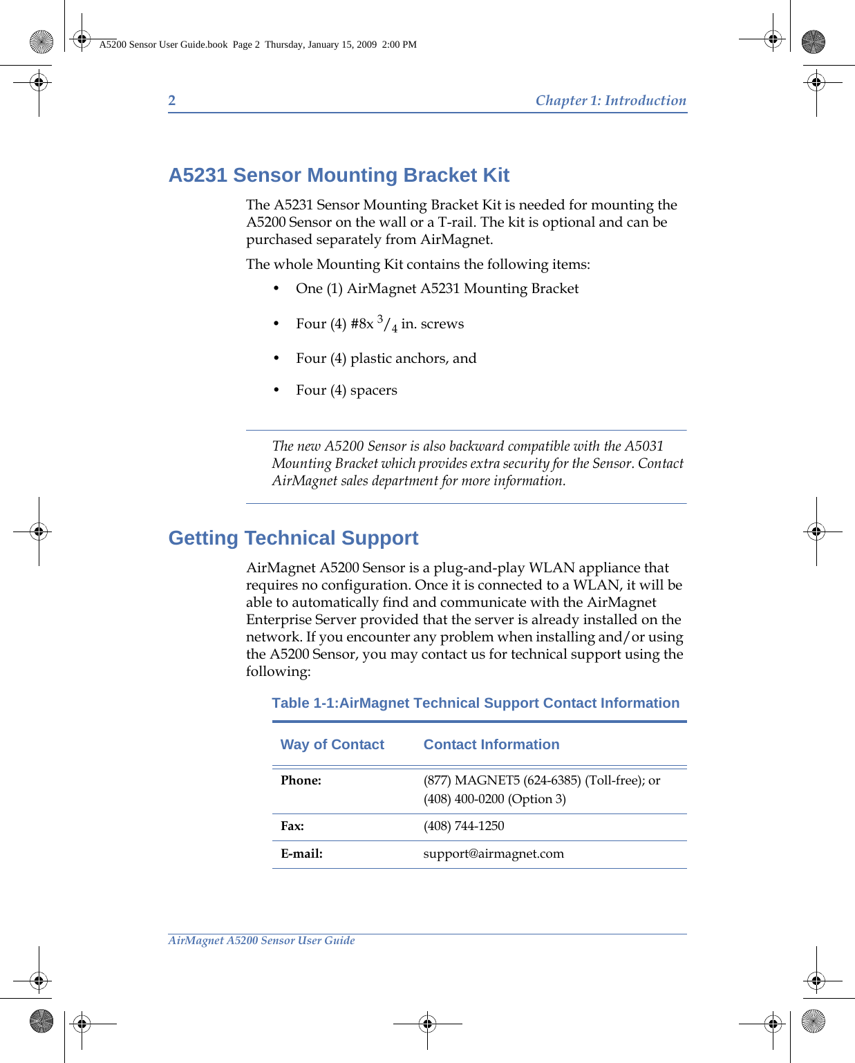 2Chapter 1: IntroductionAirMagnet A5200 Sensor User GuideA5231 Sensor Mounting Bracket KitThe A5231 Sensor Mounting Bracket Kit is needed for mounting the A5200 Sensor on the wall or a T-rail. The kit is optional and can be purchased separately from AirMagnet. The whole Mounting Kit contains the following items:• One (1) AirMagnet A5231 Mounting Bracket• Four (4) #8x 3/4 in. screws• Four (4) plastic anchors, and • Four (4) spacersThe new A5200 Sensor is also backward compatible with the A5031 Mounting Bracket which provides extra security for the Sensor. Contact AirMagnet sales department for more information. Getting Technical SupportAirMagnet A5200 Sensor is a plug-and-play WLAN appliance that requires no configuration. Once it is connected to a WLAN, it will be able to automatically find and communicate with the AirMagnet Enterprise Server provided that the server is already installed on the network. If you encounter any problem when installing and/or using the A5200 Sensor, you may contact us for technical support using the following:Table 1-1:AirMagnet Technical Support Contact InformationWay of Contact Contact InformationPhone: (877) MAGNET5 (624-6385) (Toll-free); or(408) 400-0200 (Option 3)Fax: (408) 744-1250E-mail: support@airmagnet.comA5200 Sensor User Guide.book  Page 2  Thursday, January 15, 2009  2:00 PM