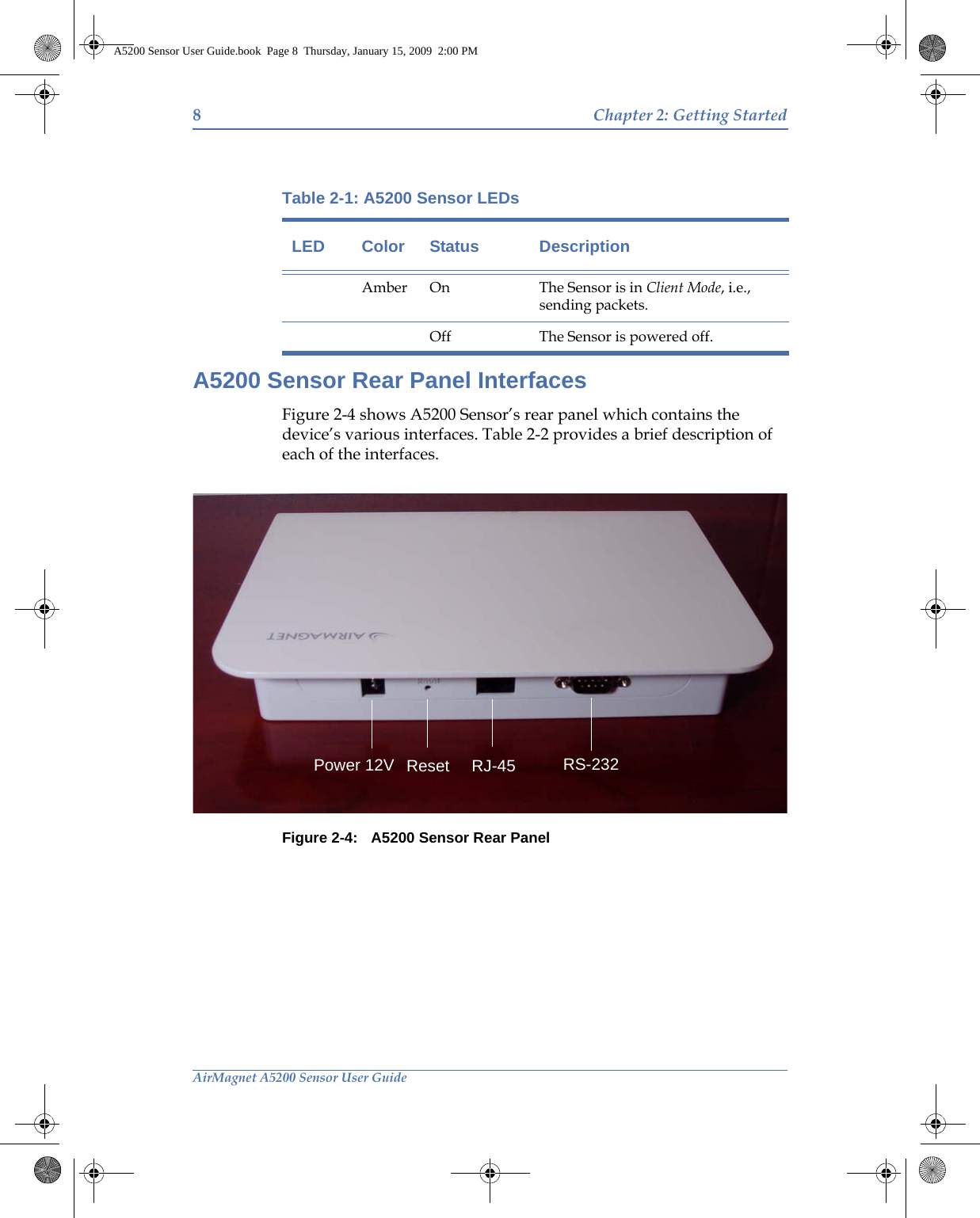 8Chapter 2: Getting StartedAirMagnet A5200 Sensor User GuideA5200 Sensor Rear Panel InterfacesFigure 2-4 shows A5200 Sensor’s rear panel which contains the device’s various interfaces. Table 2-2 provides a brief description of each of the interfaces.Figure 2-4: A5200 Sensor Rear PanelAmber On The Sensor is in Client Mode, i.e., sending packets.Off The Sensor is powered off.Table 2-1: A5200 Sensor LEDsLED Color Status DescriptionPower 12V Reset RJ-45 RS-232A5200 Sensor User Guide.book  Page 8  Thursday, January 15, 2009  2:00 PM