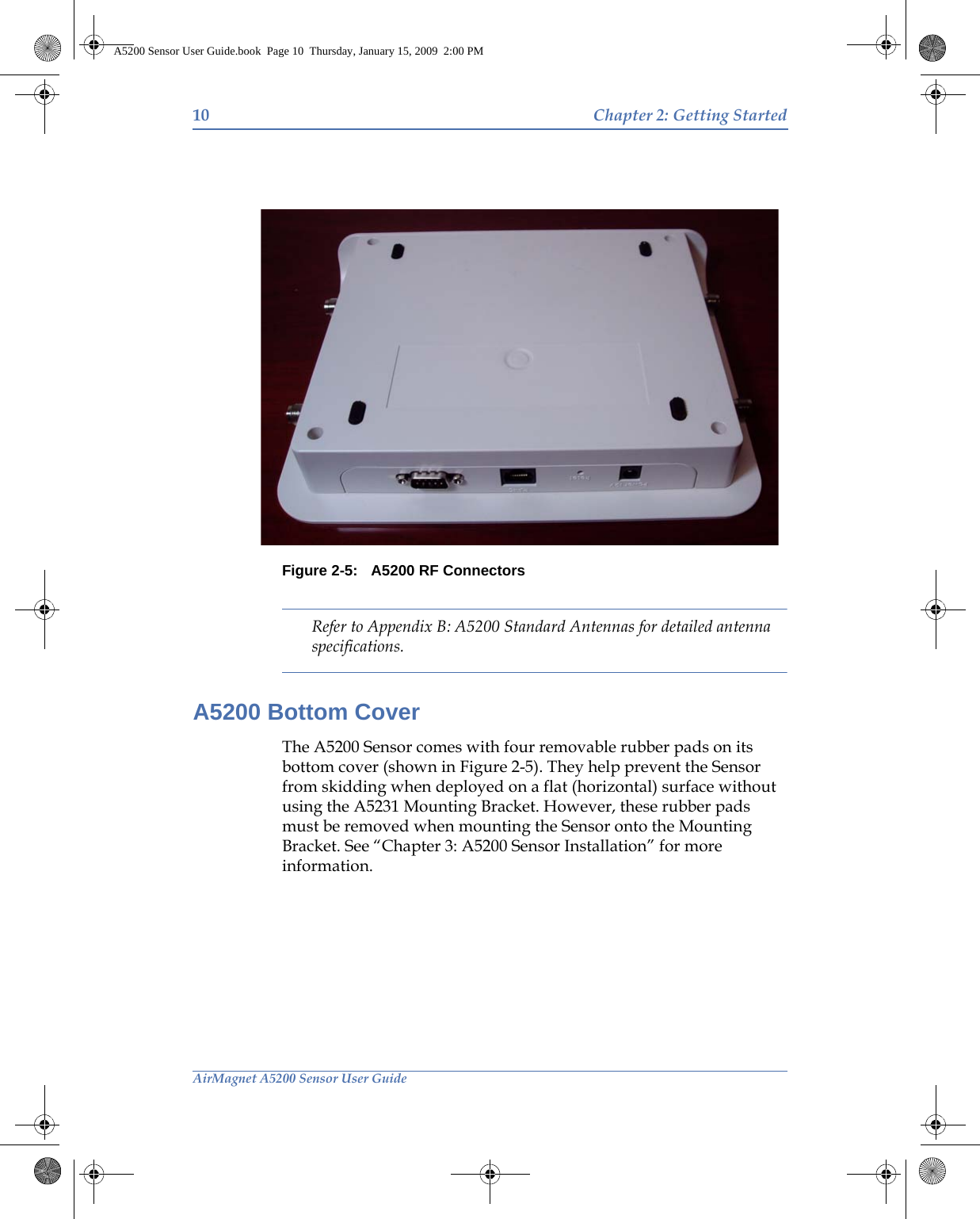 10 Chapter 2: Getting StartedAirMagnet A5200 Sensor User GuideFigure 2-5: A5200 RF ConnectorsRefer to Appendix B: A5200 Standard Antennas for detailed antenna specifications.A5200 Bottom CoverThe A5200 Sensor comes with four removable rubber pads on its bottom cover (shown in Figure 2-5). They help prevent the Sensor from skidding when deployed on a flat (horizontal) surface without using the A5231 Mounting Bracket. However, these rubber pads must be removed when mounting the Sensor onto the Mounting Bracket. See “Chapter 3: A5200 Sensor Installation” for more information.A5200 Sensor User Guide.book  Page 10  Thursday, January 15, 2009  2:00 PM