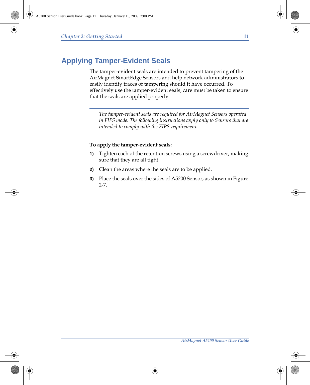 AirMagnet A5200 Sensor User GuideChapter 2: Getting Started 11Applying Tamper-Evident SealsThe tamper-evident seals are intended to prevent tampering of the AirMagnet SmartEdge Sensors and help network administrators to easily identify traces of tampering should it have occurred. To effectively use the tamper-evident seals, care must be taken to ensure that the seals are applied properly.The tamper-evident seals are required for AirMagnet Sensors operated in FIFS mode. The following instructions apply only to Sensors that are intended to comply with the FIPS requirement. To apply the tamper-evident seals:1) Tighten each of the retention screws using a screwdriver, making sure that they are all tight.2) Clean the areas where the seals are to be applied.3) Place the seals over the sides of A5200 Sensor, as shown in Figure 2-7.A5200 Sensor User Guide.book  Page 11  Thursday, January 15, 2009  2:00 PM
