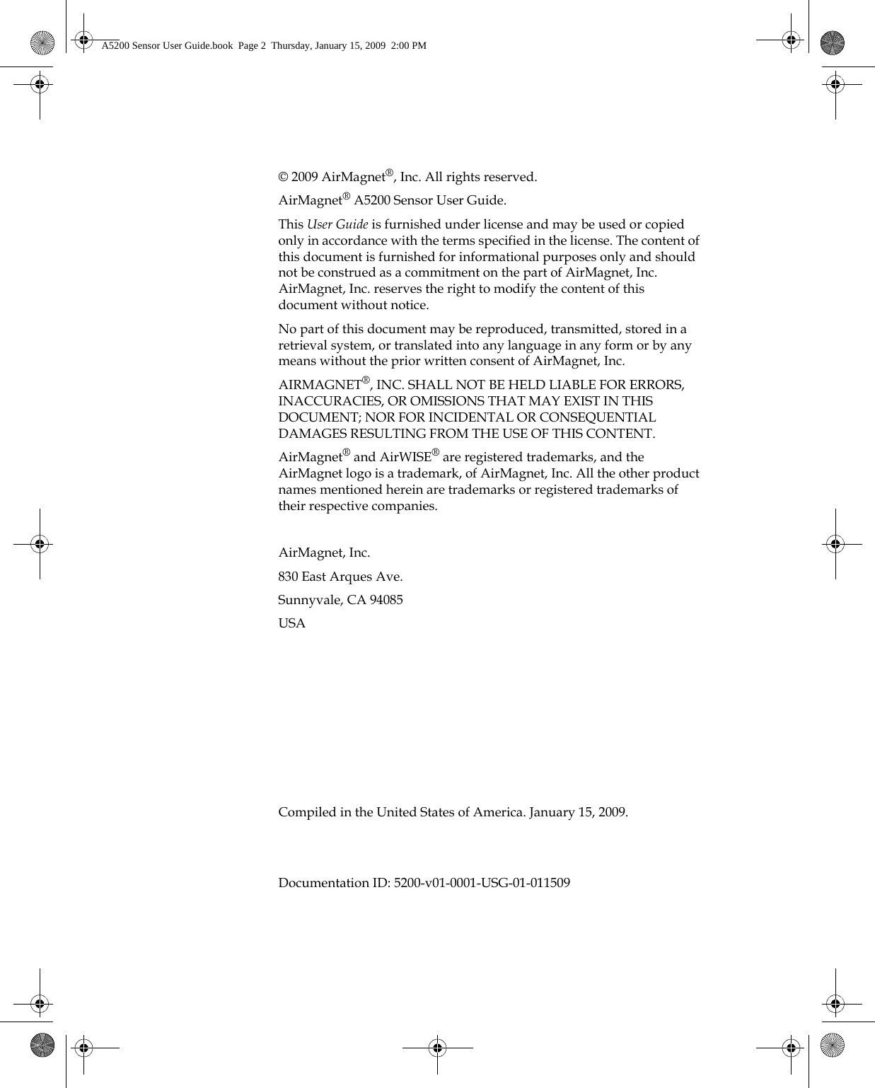 © 2009 AirMagnet®, Inc. All rights reserved.AirMagnet® A5200 Sensor User Guide.This User Guide is furnished under license and may be used or copied only in accordance with the terms specified in the license. The content of this document is furnished for informational purposes only and should not be construed as a commitment on the part of AirMagnet, Inc. AirMagnet, Inc. reserves the right to modify the content of this document without notice.No part of this document may be reproduced, transmitted, stored in a retrieval system, or translated into any language in any form or by any means without the prior written consent of AirMagnet, Inc.AIRMAGNET®, INC. SHALL NOT BE HELD LIABLE FOR ERRORS, INACCURACIES, OR OMISSIONS THAT MAY EXIST IN THIS DOCUMENT; NOR FOR INCIDENTAL OR CONSEQUENTIAL DAMAGES RESULTING FROM THE USE OF THIS CONTENT.AirMagnet® and AirWISE® are registered trademarks, and the AirMagnet logo is a trademark, of AirMagnet, Inc. All the other product names mentioned herein are trademarks or registered trademarks of their respective companies.AirMagnet, Inc.830 East Arques Ave.Sunnyvale, CA 94085USACompiled in the United States of America. January 15, 2009.Documentation ID: 5200-v01-0001-USG-01-011509A5200 Sensor User Guide.book  Page 2  Thursday, January 15, 2009  2:00 PM