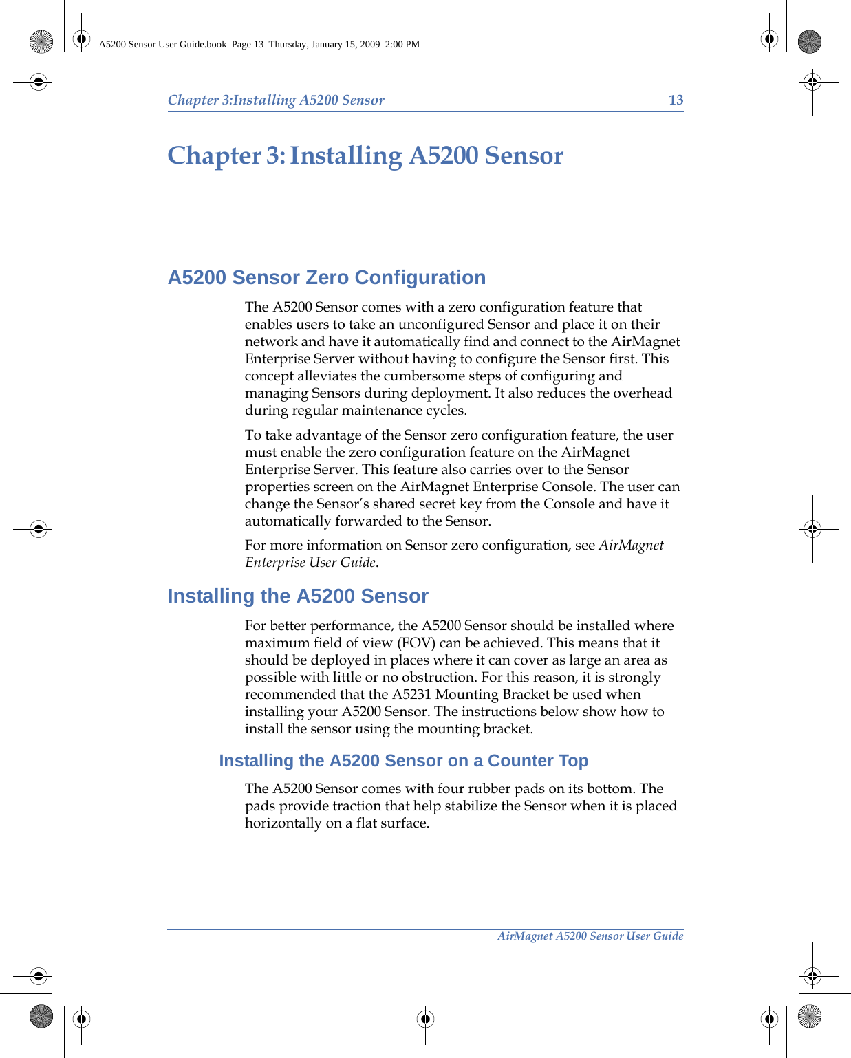 AirMagnet A5200 Sensor User GuideChapter 3:Installing A5200 Sensor 13Installing A5200 SensorChapter 3:A5200 Sensor Zero ConfigurationThe A5200 Sensor comes with a zero configuration feature that enables users to take an unconfigured Sensor and place it on their network and have it automatically find and connect to the AirMagnet Enterprise Server without having to configure the Sensor first. This concept alleviates the cumbersome steps of configuring and managing Sensors during deployment. It also reduces the overhead during regular maintenance cycles. To take advantage of the Sensor zero configuration feature, the user must enable the zero configuration feature on the AirMagnet Enterprise Server. This feature also carries over to the Sensor properties screen on the AirMagnet Enterprise Console. The user can change the Sensor’s shared secret key from the Console and have it automatically forwarded to the Sensor. For more information on Sensor zero configuration, see AirMagnet Enterprise User Guide.Installing the A5200 SensorFor better performance, the A5200 Sensor should be installed where maximum field of view (FOV) can be achieved. This means that it should be deployed in places where it can cover as large an area as possible with little or no obstruction. For this reason, it is strongly recommended that the A5231 Mounting Bracket be used when installing your A5200 Sensor. The instructions below show how to install the sensor using the mounting bracket. Installing the A5200 Sensor on a Counter TopThe A5200 Sensor comes with four rubber pads on its bottom. The pads provide traction that help stabilize the Sensor when it is placed horizontally on a flat surface. A5200 Sensor User Guide.book  Page 13  Thursday, January 15, 2009  2:00 PM