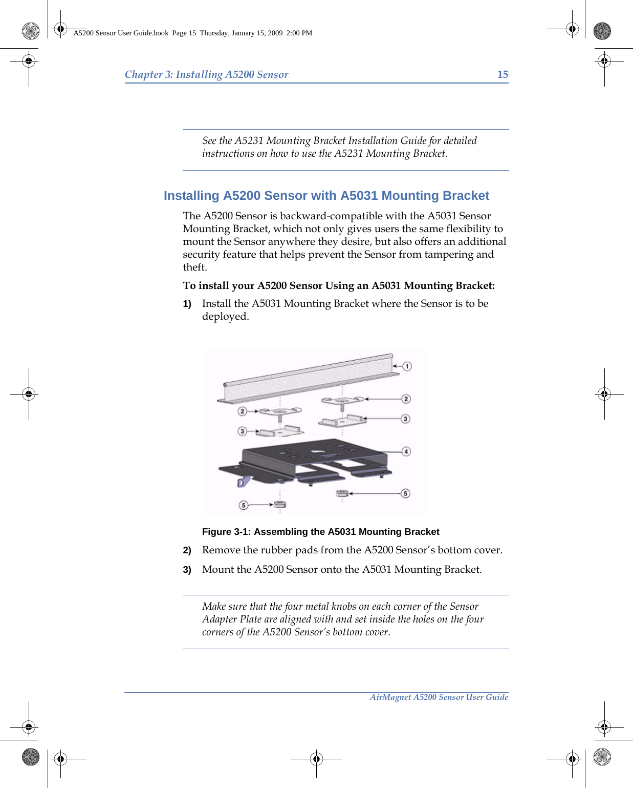 AirMagnet A5200 Sensor User GuideChapter 3: Installing A5200 Sensor 15See the A5231 Mounting Bracket Installation Guide for detailed instructions on how to use the A5231 Mounting Bracket.Installing A5200 Sensor with A5031 Mounting BracketThe A5200 Sensor is backward-compatible with the A5031 Sensor Mounting Bracket, which not only gives users the same flexibility to mount the Sensor anywhere they desire, but also offers an additional security feature that helps prevent the Sensor from tampering and theft.To install your A5200 Sensor Using an A5031 Mounting Bracket:1) Install the A5031 Mounting Bracket where the Sensor is to be deployed.Figure 3-1: Assembling the A5031 Mounting Bracket 2) Remove the rubber pads from the A5200 Sensor’s bottom cover.3) Mount the A5200 Sensor onto the A5031 Mounting Bracket.Make sure that the four metal knobs on each corner of the Sensor Adapter Plate are aligned with and set inside the holes on the four corners of the A5200 Sensor’s bottom cover.A5200 Sensor User Guide.book  Page 15  Thursday, January 15, 2009  2:00 PM