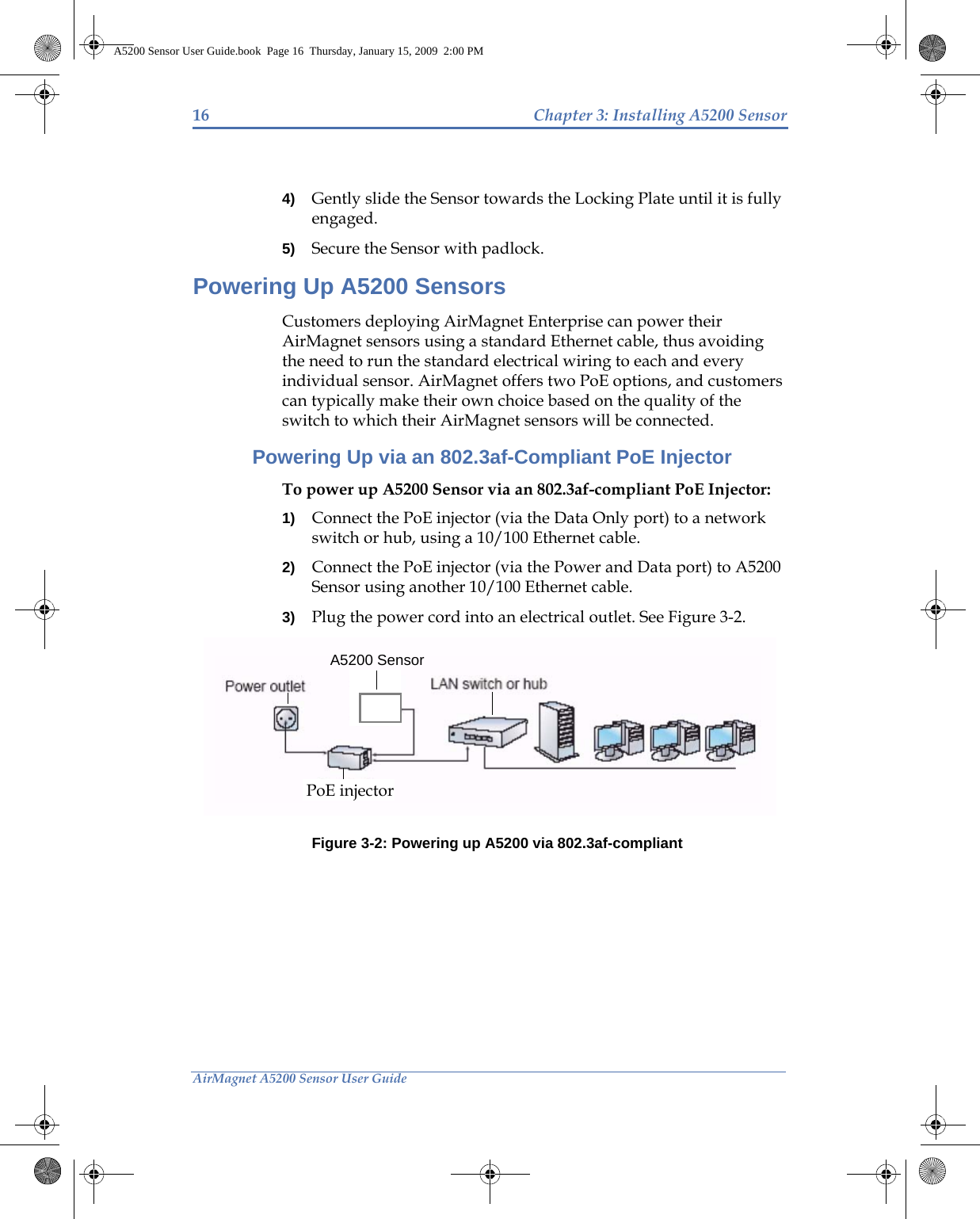 16 Chapter 3: Installing A5200 SensorAirMagnet A5200 Sensor User Guide4) Gently slide the Sensor towards the Locking Plate until it is fully engaged. 5) Secure the Sensor with padlock.Powering Up A5200 SensorsCustomers deploying AirMagnet Enterprise can power their AirMagnet sensors using a standard Ethernet cable, thus avoiding the need to run the standard electrical wiring to each and every individual sensor. AirMagnet offers two PoE options, and customers can typically make their own choice based on the quality of the switch to which their AirMagnet sensors will be connected.Powering Up via an 802.3af-Compliant PoE InjectorTo power up A5200 Sensor via an 802.3af-compliant PoE Injector:1) Connect the PoE injector (via the Data Only port) to a network switch or hub, using a 10/100 Ethernet cable. 2) Connect the PoE injector (via the Power and Data port) to A5200 Sensor using another 10/100 Ethernet cable.3) Plug the power cord into an electrical outlet. See Figure 3-2.Figure 3-2: Powering up A5200 via 802.3af-compliant A5200 SensorPoE injectorA5200 Sensor User Guide.book  Page 16  Thursday, January 15, 2009  2:00 PM