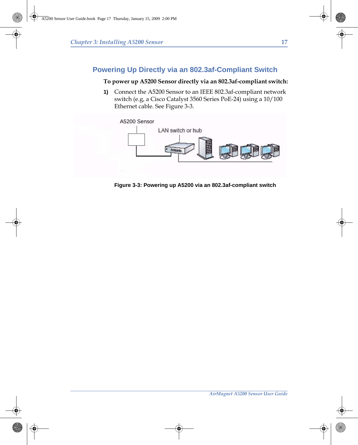 AirMagnet A5200 Sensor User GuideChapter 3: Installing A5200 Sensor 17Powering Up Directly via an 802.3af-Compliant SwitchTo power up A5200 Sensor directly via an 802.3af-compliant switch:1) Connect the A5200 Sensor to an IEEE 802.3af-compliant network switch (e.g, a Cisco Catalyst 3560 Series PoE-24) using a 10/100 Ethernet cable. See Figure 3-3.Figure 3-3: Powering up A5200 via an 802.3af-compliant switchA5200 SensorA5200 Sensor User Guide.book  Page 17  Thursday, January 15, 2009  2:00 PM