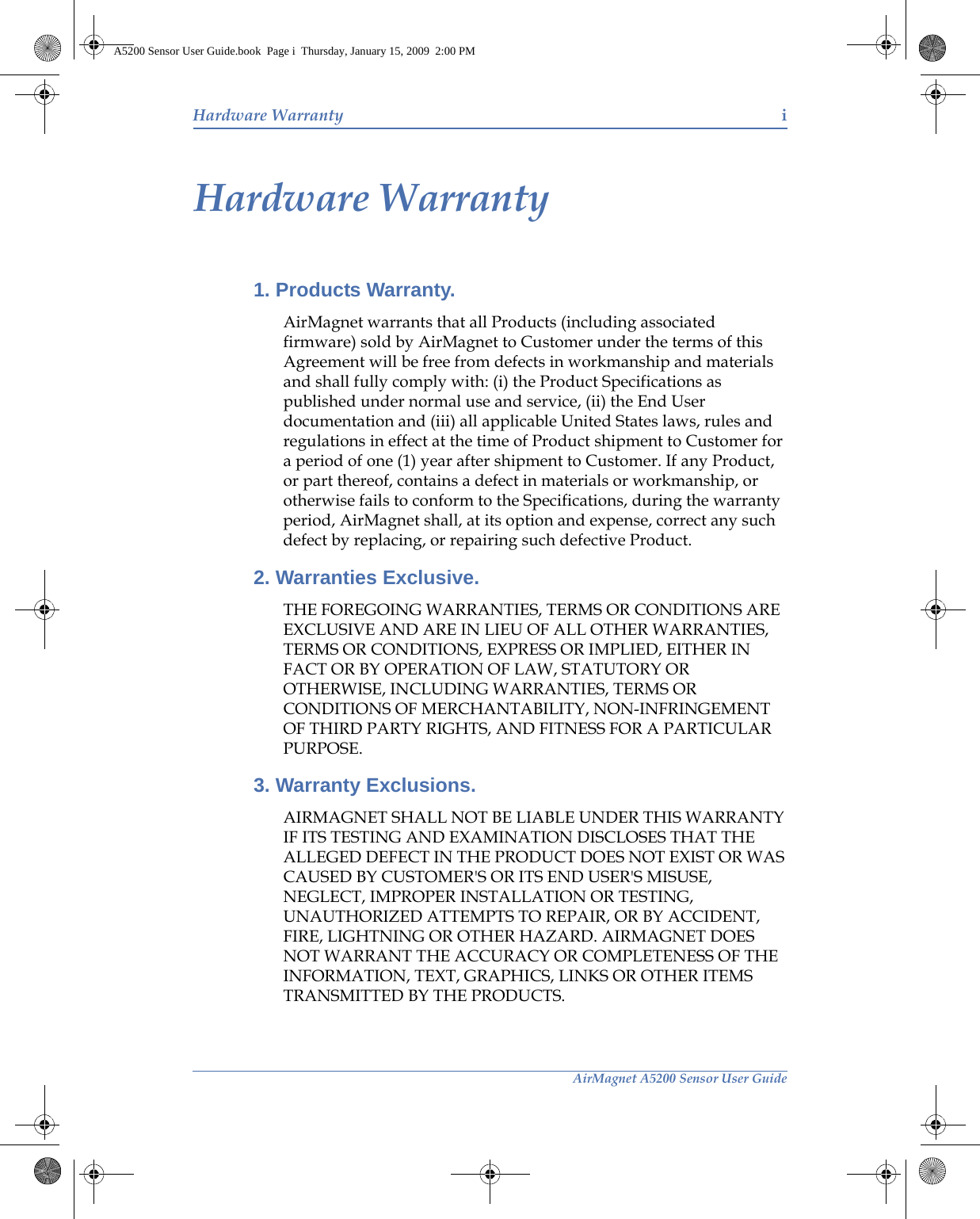 AirMagnet A5200 Sensor User GuideHardware Warranty iHardware Warranty1. Products Warranty. AirMagnet warrants that all Products (including associated firmware) sold by AirMagnet to Customer under the terms of this Agreement will be free from defects in workmanship and materials and shall fully comply with: (i) the Product Specifications as published under normal use and service, (ii) the End User documentation and (iii) all applicable United States laws, rules and regulations in effect at the time of Product shipment to Customer for a period of one (1) year after shipment to Customer. If any Product, or part thereof, contains a defect in materials or workmanship, or otherwise fails to conform to the Specifications, during the warranty period, AirMagnet shall, at its option and expense, correct any such defect by replacing, or repairing such defective Product. 2. Warranties Exclusive. THE FOREGOING WARRANTIES, TERMS OR CONDITIONS ARE EXCLUSIVE AND ARE IN LIEU OF ALL OTHER WARRANTIES, TERMS OR CONDITIONS, EXPRESS OR IMPLIED, EITHER IN FACT OR BY OPERATION OF LAW, STATUTORY OR OTHERWISE, INCLUDING WARRANTIES, TERMS OR CONDITIONS OF MERCHANTABILITY, NON-INFRINGEMENT OF THIRD PARTY RIGHTS, AND FITNESS FOR A PARTICULAR PURPOSE. 3. Warranty Exclusions. AIRMAGNET SHALL NOT BE LIABLE UNDER THIS WARRANTY IF ITS TESTING AND EXAMINATION DISCLOSES THAT THE ALLEGED DEFECT IN THE PRODUCT DOES NOT EXIST OR WAS CAUSED BY CUSTOMER&apos;S OR ITS END USER&apos;S MISUSE, NEGLECT, IMPROPER INSTALLATION OR TESTING, UNAUTHORIZED ATTEMPTS TO REPAIR, OR BY ACCIDENT, FIRE, LIGHTNING OR OTHER HAZARD. AIRMAGNET DOES NOT WARRANT THE ACCURACY OR COMPLETENESS OF THE INFORMATION, TEXT, GRAPHICS, LINKS OR OTHER ITEMS TRANSMITTED BY THE PRODUCTS. A5200 Sensor User Guide.book  Page i  Thursday, January 15, 2009  2:00 PM