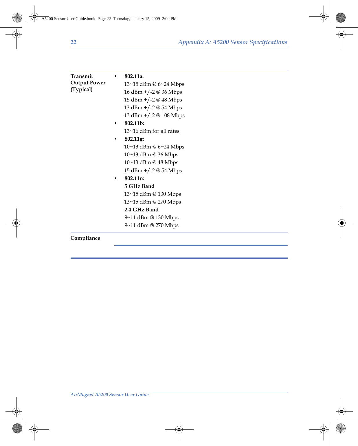 22 Appendix A: A5200 Sensor SpecificationsAirMagnet A5200 Sensor User GuideTransmit Output Power (Typical)• 802.11a:13~15 dBm @ 6~24 Mbps16 dBm +/-2 @ 36 Mbps15 dBm +/-2 @ 48 Mbps13 dBm +/-2 @ 54 Mbps13 dBm +/-2 @ 108 Mbps• 802.11b:13~16 dBm for all rates• 802.11g:10~13 dBm @ 6~24 Mbps10~13 dBm @ 36 Mbps10~13 dBm @ 48 Mbps15 dBm +/-2 @ 54 Mbps• 802.11n: 5 GHz Band13~15 dBm @ 130 Mbps13~15 dBm @ 270 Mbps2.4 GHz Band9~11 dBm @ 130 Mbps9~11 dBm @ 270 MbpsComplianceA5200 Sensor User Guide.book  Page 22  Thursday, January 15, 2009  2:00 PM