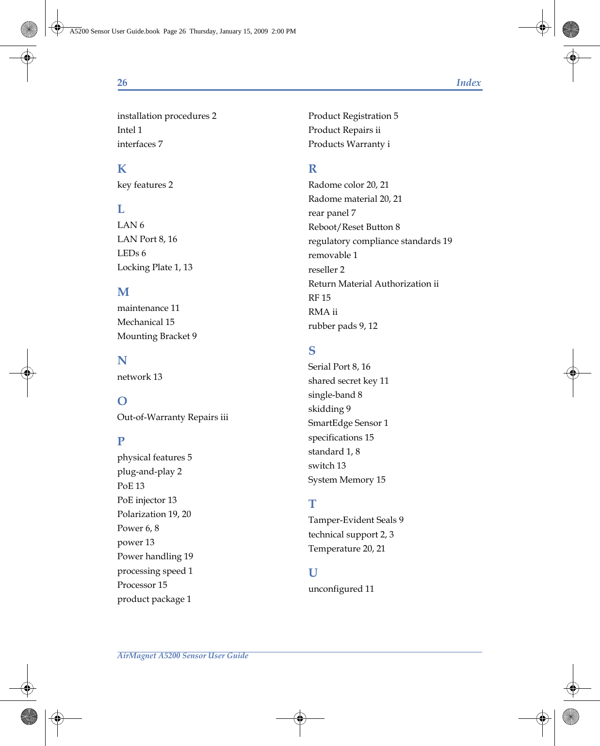 26 IndexAirMagnet A5200 Sensor User Guideinstallation procedures 2Intel 1interfaces 7Kkey features 2LLAN 6LAN Port 8, 16LEDs 6Locking Plate 1, 13Mmaintenance 11Mechanical 15Mounting Bracket 9Nnetwork 13OOut-of-Warranty Repairs iiiPphysical features 5plug-and-play 2PoE 13PoE injector 13Polarization 19, 20Power 6, 8power 13Power handling 19processing speed 1Processor 15product package 1Product Registration 5Product Repairs iiProducts Warranty iRRadome color 20, 21Radome material 20, 21rear panel 7Reboot/Reset Button 8regulatory compliance standards 19removable 1reseller 2Return Material Authorization iiRF 15RMA iirubber pads 9, 12SSerial Port 8, 16shared secret key 11single-band 8skidding 9SmartEdge Sensor 1specifications 15standard 1, 8switch 13System Memory 15TTamper-Evident Seals 9technical support 2, 3Temperature 20, 21Uunconfigured 11A5200 Sensor User Guide.book  Page 26  Thursday, January 15, 2009  2:00 PM