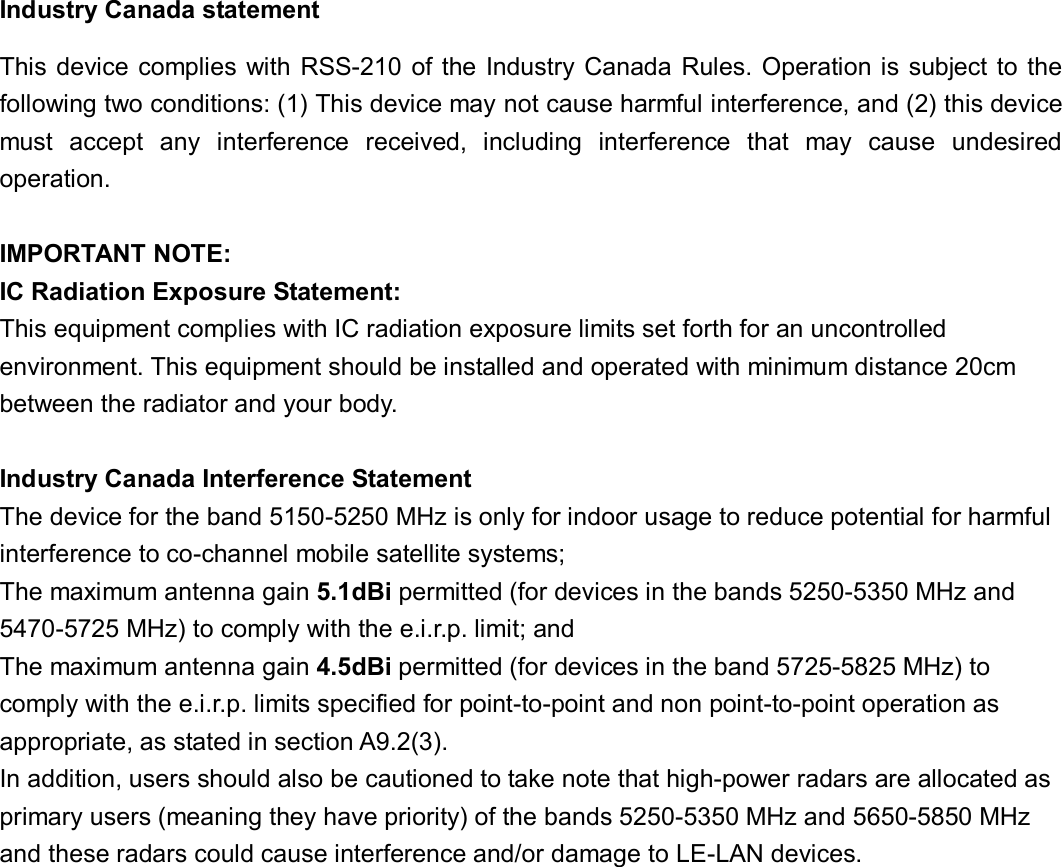 Industry Canada statement This device complies with RSS-210 of the Industry Canada Rules. Operation is subject to the following two conditions: (1) This device may not cause harmful interference, and (2) this device must  accept  any  interference  received,  including  interference  that  may  cause  undesired operation.  IMPORTANT NOTE: IC Radiation Exposure Statement: This equipment complies with IC radiation exposure limits set forth for an uncontrolled environment. This equipment should be installed and operated with minimum distance 20cm between the radiator and your body.  Industry Canada Interference Statement The device for the band 5150-5250 MHz is only for indoor usage to reduce potential for harmful interference to co-channel mobile satellite systems; The maximum antenna gain 5.1dBi permitted (for devices in the bands 5250-5350 MHz and 5470-5725 MHz) to comply with the e.i.r.p. limit; and   The maximum antenna gain 4.5dBi permitted (for devices in the band 5725-5825 MHz) to comply with the e.i.r.p. limits specified for point-to-point and non point-to-point operation as appropriate, as stated in section A9.2(3).   In addition, users should also be cautioned to take note that high-power radars are allocated as primary users (meaning they have priority) of the bands 5250-5350 MHz and 5650-5850 MHz and these radars could cause interference and/or damage to LE-LAN devices.   