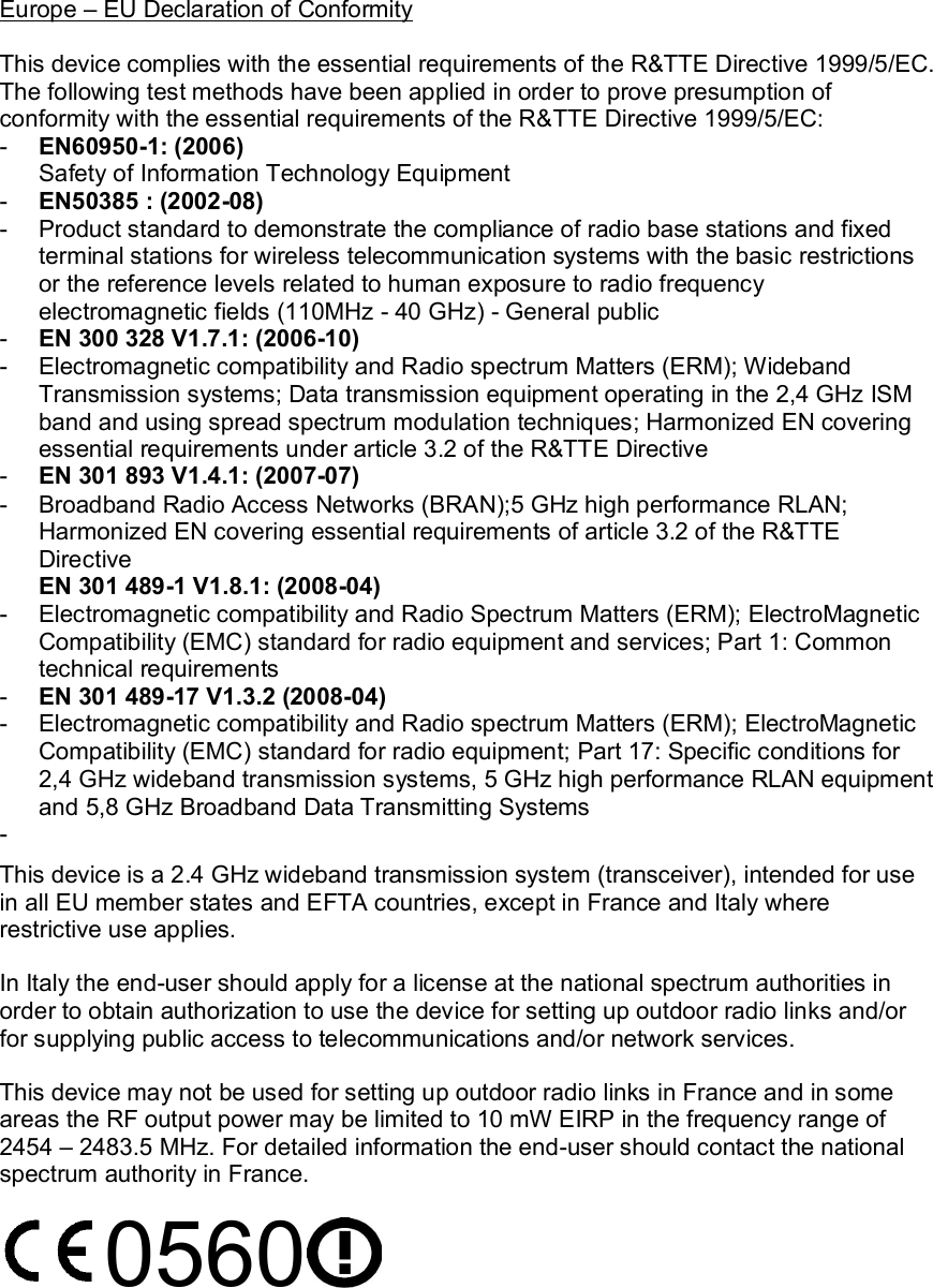 Europe – EU Declaration of Conformity  This device complies with the essential requirements of the R&amp;TTE Directive 1999/5/EC. The following test methods have been applied in order to prove presumption of conformity with the essential requirements of the R&amp;TTE Directive 1999/5/EC: -  EN60950-1: (2006) Safety of Information Technology Equipment -  EN50385 : (2002-08) -  Product standard to demonstrate the compliance of radio base stations and fixed terminal stations for wireless telecommunication systems with the basic restrictions or the reference levels related to human exposure to radio frequency electromagnetic fields (110MHz - 40 GHz) - General public -  EN 300 328 V1.7.1: (2006-10) -  Electromagnetic compatibility and Radio spectrum Matters (ERM); Wideband Transmission systems; Data transmission equipment operating in the 2,4 GHz ISM band and using spread spectrum modulation techniques; Harmonized EN covering essential requirements under article 3.2 of the R&amp;TTE Directive -  EN 301 893 V1.4.1: (2007-07) -  Broadband Radio Access Networks (BRAN);5 GHz high performance RLAN; Harmonized EN covering essential requirements of article 3.2 of the R&amp;TTE Directive EN 301 489-1 V1.8.1: (2008-04) -  Electromagnetic compatibility and Radio Spectrum Matters (ERM); ElectroMagnetic Compatibility (EMC) standard for radio equipment and services; Part 1: Common technical requirements -  EN 301 489-17 V1.3.2 (2008-04)  -  Electromagnetic compatibility and Radio spectrum Matters (ERM); ElectroMagnetic Compatibility (EMC) standard for radio equipment; Part 17: Specific conditions for 2,4 GHz wideband transmission systems, 5 GHz high performance RLAN equipment and 5,8 GHz Broadband Data Transmitting Systems -   This device is a 2.4 GHz wideband transmission system (transceiver), intended for use in all EU member states and EFTA countries, except in France and Italy where restrictive use applies. In Italy the end-user should apply for a license at the national spectrum authorities in order to obtain authorization to use the device for setting up outdoor radio links and/or for supplying public access to telecommunications and/or network services. This device may not be used for setting up outdoor radio links in France and in some areas the RF output power may be limited to 10 mW EIRP in the frequency range of 2454 – 2483.5 MHz. For detailed information the end-user should contact the national spectrum authority in France. 0560  