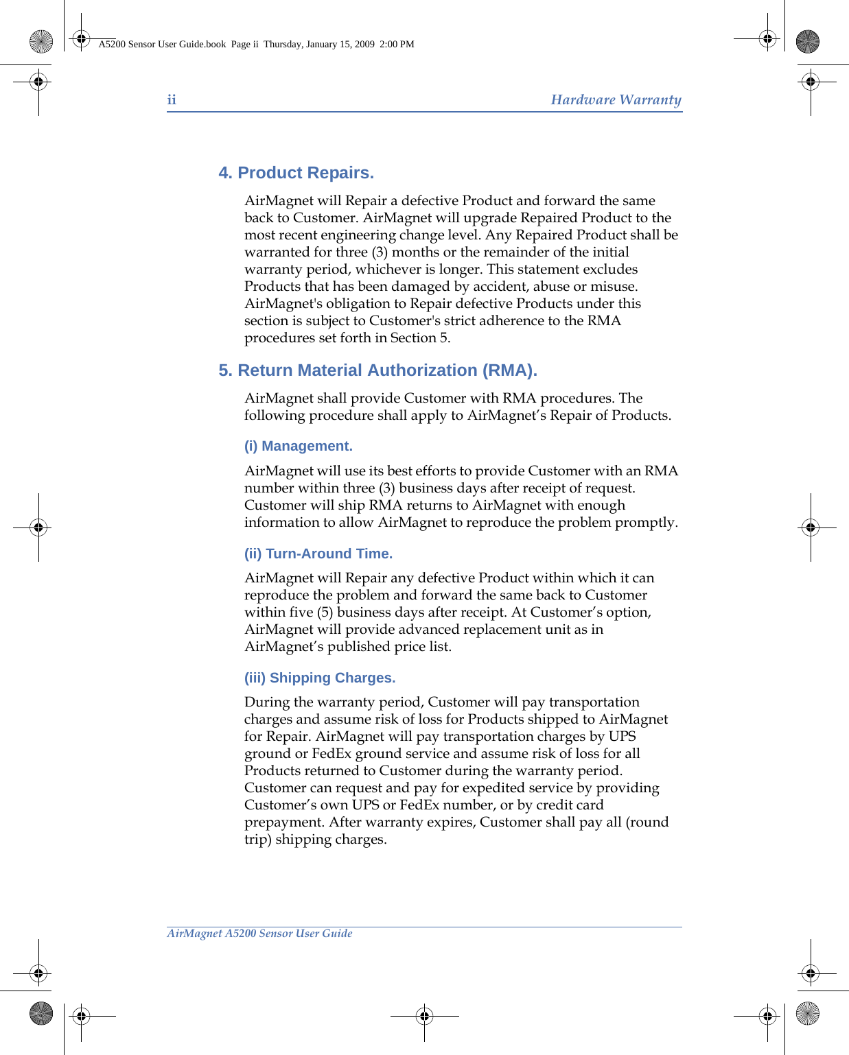 ii Hardware WarrantyAirMagnet A5200 Sensor User Guide4. Product Repairs. AirMagnet will Repair a defective Product and forward the same back to Customer. AirMagnet will upgrade Repaired Product to the most recent engineering change level. Any Repaired Product shall be warranted for three (3) months or the remainder of the initial warranty period, whichever is longer. This statement excludes Products that has been damaged by accident, abuse or misuse. AirMagnet&apos;s obligation to Repair defective Products under this section is subject to Customer&apos;s strict adherence to the RMA procedures set forth in Section 5.5. Return Material Authorization (RMA). AirMagnet shall provide Customer with RMA procedures. The following procedure shall apply to AirMagnet’s Repair of Products.(i) Management. AirMagnet will use its best efforts to provide Customer with an RMA number within three (3) business days after receipt of request. Customer will ship RMA returns to AirMagnet with enough information to allow AirMagnet to reproduce the problem promptly. (ii) Turn-Around Time. AirMagnet will Repair any defective Product within which it can reproduce the problem and forward the same back to Customer within five (5) business days after receipt. At Customer’s option, AirMagnet will provide advanced replacement unit as in AirMagnet’s published price list.(iii) Shipping Charges. During the warranty period, Customer will pay transportation charges and assume risk of loss for Products shipped to AirMagnet for Repair. AirMagnet will pay transportation charges by UPS ground or FedEx ground service and assume risk of loss for all Products returned to Customer during the warranty period. Customer can request and pay for expedited service by providing Customer’s own UPS or FedEx number, or by credit card prepayment. After warranty expires, Customer shall pay all (round trip) shipping charges. A5200 Sensor User Guide.book  Page ii  Thursday, January 15, 2009  2:00 PM